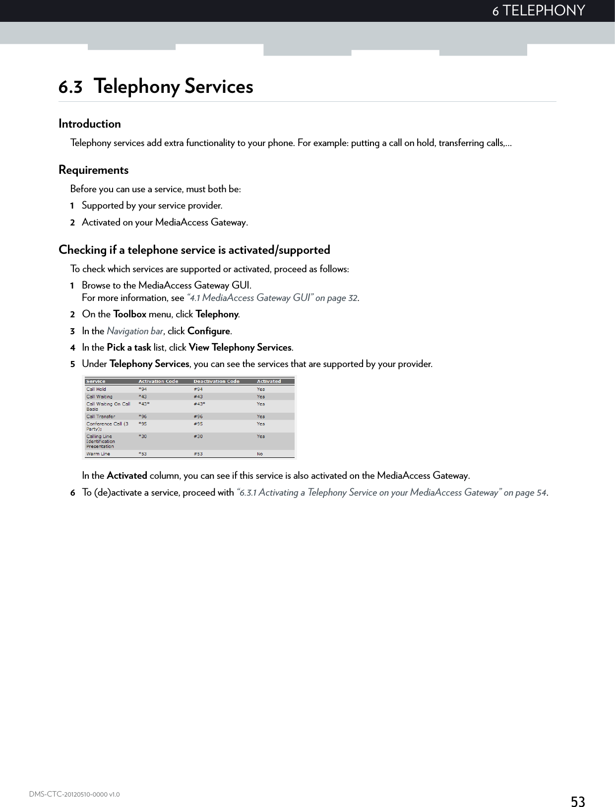 536 TELEPHONYDMS-CTC-20120510-0000 v1.06.3 Telephony ServicesIntroductionTelephony services add extra functionality to your phone. For example: putting a call on hold, transferring calls,...RequirementsBefore you can use a service, must both be:1Supported by your service provider.2Activated on your MediaAccess Gateway.Checking if a telephone service is activated/supportedTo check which services are supported or activated, proceed as follows:1Browse to the MediaAccess Gateway GUI.For more information, see “4.1 MediaAccess Gateway GUI” on page 32.2On the Toolbox menu, click Te l e p h o n y.3In the Navigation bar, click Configure.4In the Pick a task list, click View Telephony Services.5Under Te l e p h on y S er vi c e s, you can see the services that are supported by your provider.In the Activated column, you can see if this service is also activated on the MediaAccess Gateway.6To (de)activate a service, proceed with “6.3.1 Activating a Telephony Service on your MediaAccess Gateway” on page 54.