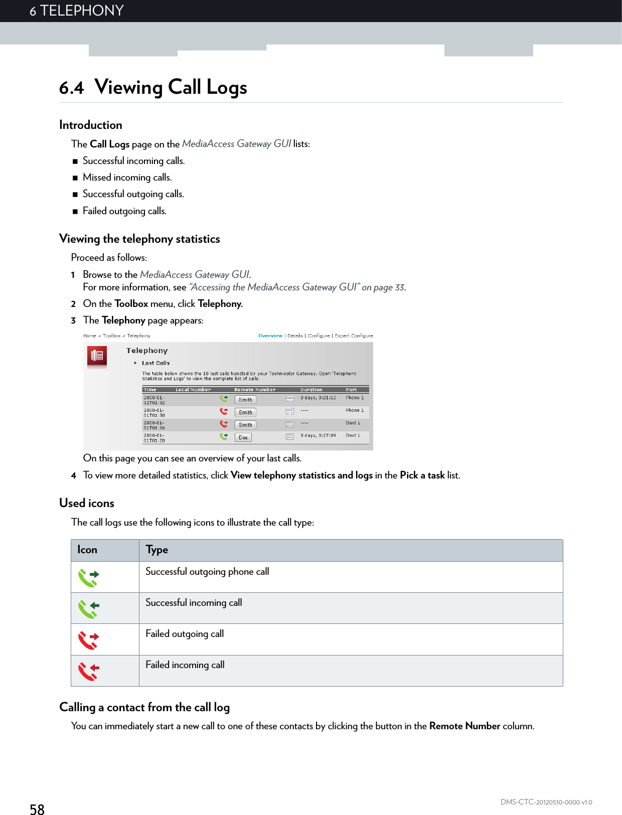 586 TELEPHONYDMS-CTC-20120510-0000 v1.06.4 Viewing Call LogsIntroductionThe Call Logs page on the MediaAccess Gateway GUI lists:Successful incoming calls.Missed incoming calls.Successful outgoing calls.Failed outgoing calls.Viewing the telephony statisticsProceed as follows:1Browse to the MediaAccess Gateway GUI.For more information, see “Accessing the MediaAccess Gateway GUI” on page 33.2On the Toolbox menu, click Te l e p h o n y.3The Te l e p h o n y  page appears:On this page you can see an overview of your last calls.4To view more detailed statistics, click View telephony statistics and logs in the Pick a task list.Used iconsThe call logs use the following icons to illustrate the call type:Calling a contact from the call logYou can immediately start a new call to one of these contacts by clicking the button in the Remote Number column.Icon Ty p eSuccessful outgoing phone callSuccessful incoming callFailed outgoing callFailed incoming call