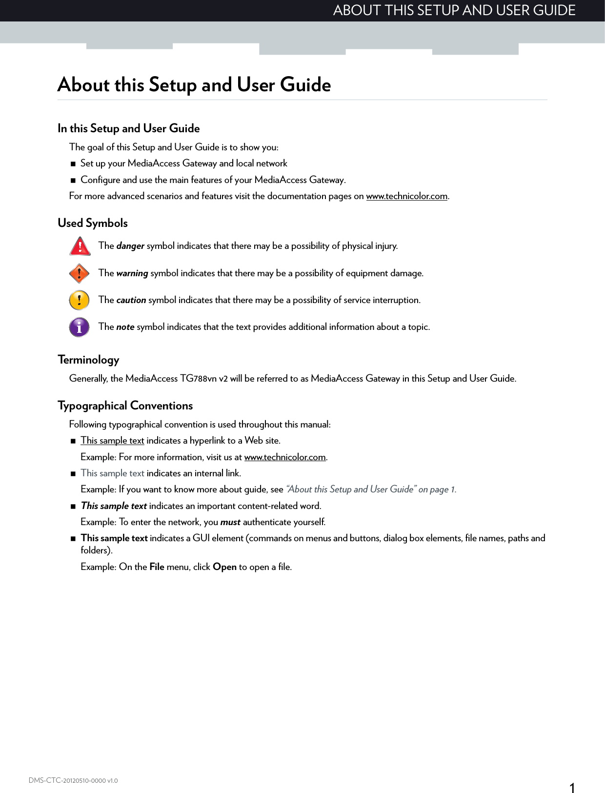 1ABOUT THIS SETUP AND USER GUIDEDMS-CTC-20120510-0000 v1.0About this Setup and User GuideIn this Setup and User GuideThe goal of this Setup and User Guide is to show you:Set up your MediaAccess Gateway and local networkConfigure and use the main features of your MediaAccess Gateway.For more advanced scenarios and features visit the documentation pages on www.technicolor.com.Used Symbols   Te r m i n o l o g yGenerally, the MediaAccess TG788vn v2 will be referred to as MediaAccess Gateway in this Setup and User Guide.Typographical ConventionsFollowing typographical convention is used throughout this manual:This sample text indicates a hyperlink to a Web site.Example: For more information, visit us at www.technicolor.com.This sample text indicates an internal link.Example: If you want to know more about guide, see “About this Setup and User Guide” on page 1.This sample text indicates an important content-related word.Example: To enter the network, you must authenticate yourself.This sample text indicates a GUI element (commands on menus and buttons, dialog box elements, file names, paths and folders).Example: On the File menu, click Open to open a file.The danger symbol indicates that there may be a possibility of physical injury.The warning symbol indicates that there may be a possibility of equipment damage.The caution symbol indicates that there may be a possibility of service interruption.The note symbol indicates that the text provides additional information about a topic.