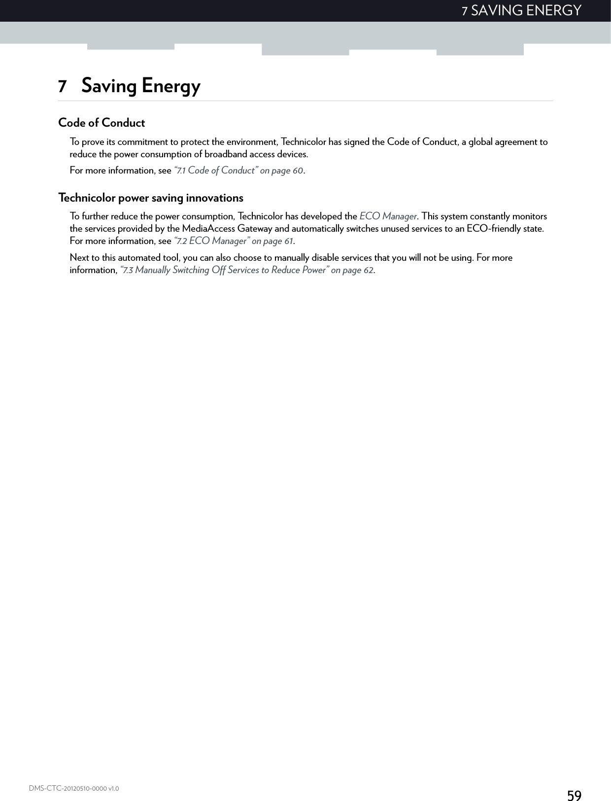 597 SAVING ENERGYDMS-CTC-20120510-0000 v1.07 Saving EnergyCode of ConductTo prove its commitment to protect the environment, Technicolor has signed the Code of Conduct, a global agreement to reduce the power consumption of broadband access devices.For more information, see “7.1 Code of Conduct” on page 60.Technicolor power saving innovationsTo further reduce the power consumption, Technicolor has developed the ECO Manager. This system constantly monitors the services provided by the MediaAccess Gateway and automatically switches unused services to an ECO-friendly state. For more information, see “7.2 ECO Manager” on page 61.Next to this automated tool, you can also choose to manually disable services that you will not be using. For more information, “7.3 Manually Switching Off Services to Reduce Power” on page 62.