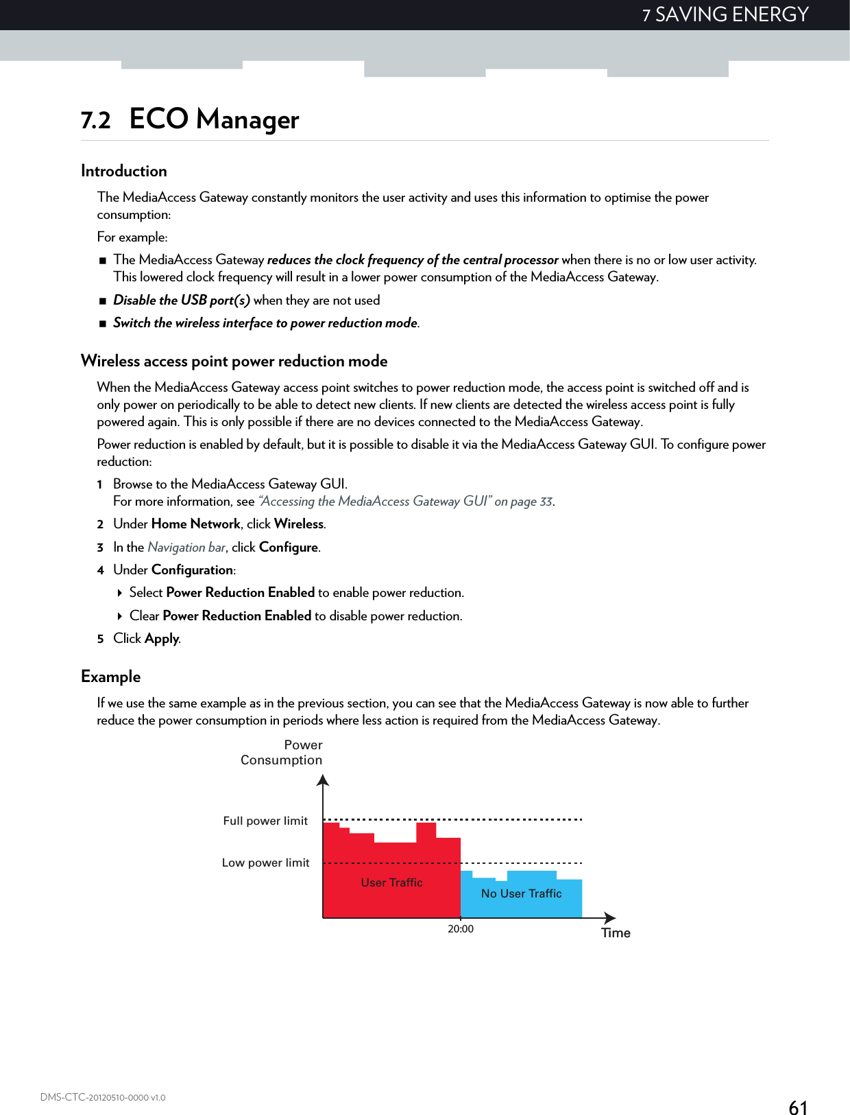 617 SAVING ENERGYDMS-CTC-20120510-0000 v1.07.2 ECO ManagerIntroductionThe MediaAccess Gateway constantly monitors the user activity and uses this information to optimise the power consumption:For example:The MediaAccess Gateway reduces the clock frequency of the central processor when there is no or low user activity. This lowered clock frequency will result in a lower power consumption of the MediaAccess Gateway.Disable the USB port(s) when they are not usedSwitch the wireless interface to power reduction mode.Wireless access point power reduction modeWhen the MediaAccess Gateway access point switches to power reduction mode, the access point is switched off and is only power on periodically to be able to detect new clients. If new clients are detected the wireless access point is fully powered again. This is only possible if there are no devices connected to the MediaAccess Gateway.Power reduction is enabled by default, but it is possible to disable it via the MediaAccess Gateway GUI. To configure power reduction:1Browse to the MediaAccess Gateway GUI.For more information, see “Accessing the MediaAccess Gateway GUI” on page 33.2Under Home Network, click Wireless.3In the Navigation bar, click Configure.4Under Configuration:Select Power Reduction Enabled to enable power reduction.Clear Power Reduction Enabled to disable power reduction.5Click Apply.ExampleIf we use the same example as in the previous section, you can see that the MediaAccess Gateway is now able to further reduce the power consumption in periods where less action is required from the MediaAccess Gateway.No User TrafficUser TrafficTime20:00 TimePowerConsumptionFull power limitLow power limit