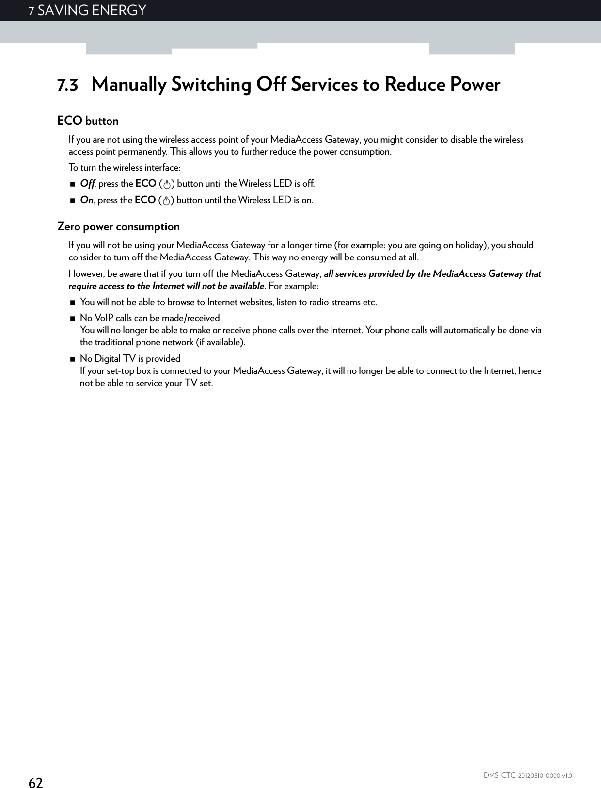 627 SAVING ENERGYDMS-CTC-20120510-0000 v1.07.3 Manually Switching Off Services to Reduce PowerECO buttonIf you are not using the wireless access point of your MediaAccess Gateway, you might consider to disable the wireless access point permanently. This allows you to further reduce the power consumption.To turn the wireless interface:Off, press the ECO ( ) button until the Wireless LED is off.On, press the ECO ( ) button until the Wireless LED is on.Zero power consumptionIf you will not be using your MediaAccess Gateway for a longer time (for example: you are going on holiday), you should consider to turn off the MediaAccess Gateway. This way no energy will be consumed at all.However, be aware that if you turn off the MediaAccess Gateway, all services provided by the MediaAccess Gateway that require access to the Internet will not be available. For example:You will not be able to browse to Internet websites, listen to radio streams etc.No VoIP calls can be made/receivedYou will no longer be able to make or receive phone calls over the Internet. Your phone calls will automatically be done via the traditional phone network (if available).No Digital TV is providedIf your set-top box is connected to your MediaAccess Gateway, it will no longer be able to connect to the Internet, hence not be able to service your TV set.