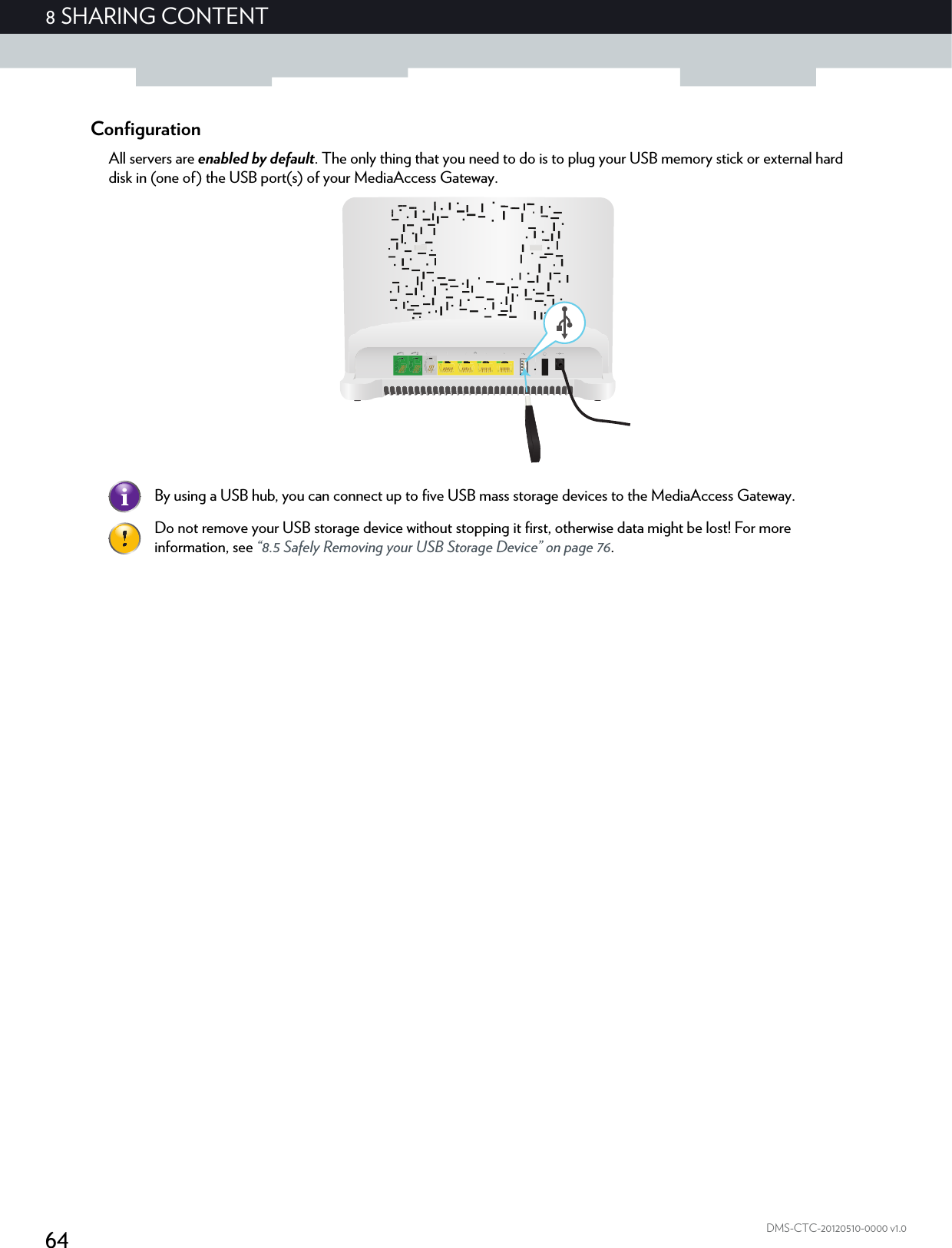 648 SHARING CONTENTDMS-CTC-20120510-0000 v1.0ConfigurationAll servers are enabled by default. The only thing that you need to do is to plug your USB memory stick or external hard disk in (one of) the USB port(s) of your MediaAccess Gateway.By using a USB hub, you can connect up to five USB mass storage devices to the MediaAccess Gateway.Do not remove your USB storage device without stopping it first, otherwise data might be lost! For more information, see “8.5 Safely Removing your USB Storage Device” on page 76.