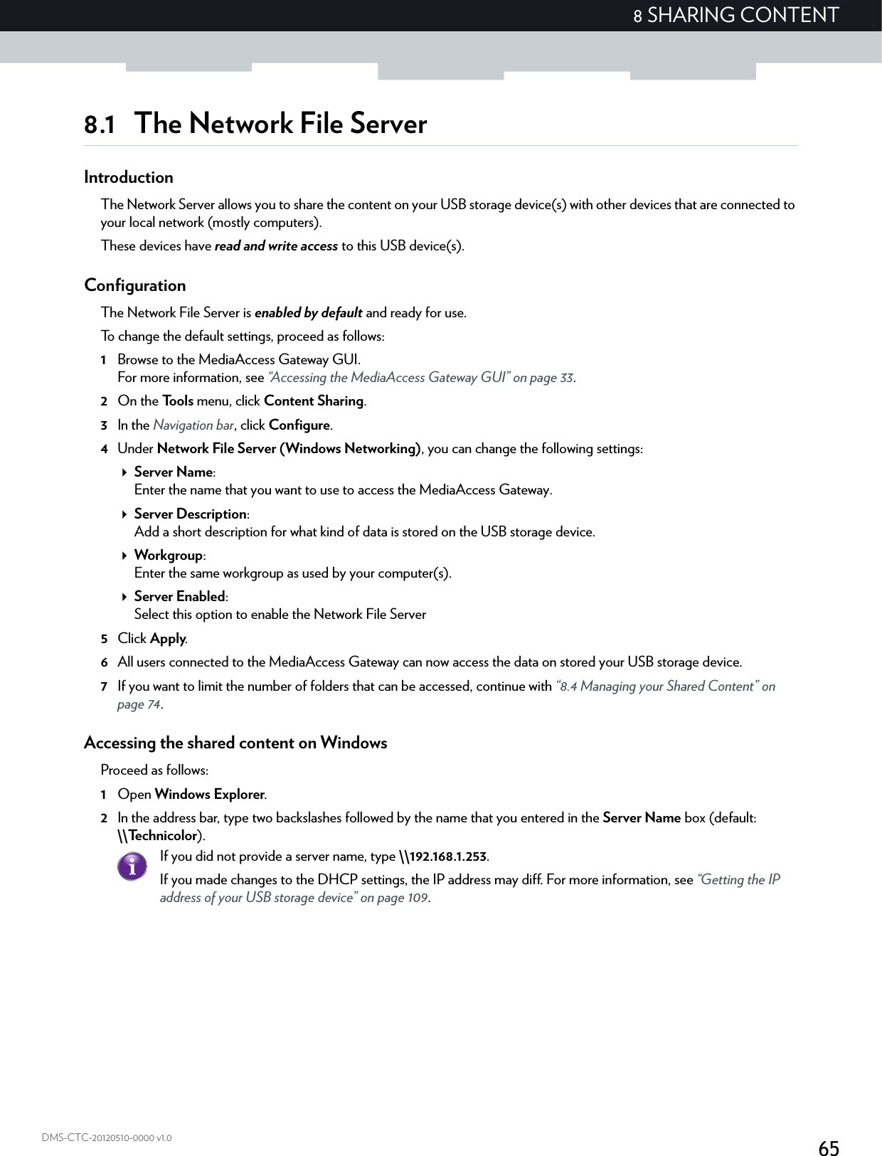 658 SHARING CONTENTDMS-CTC-20120510-0000 v1.08.1 The Network File ServerIntroductionThe Network Server allows you to share the content on your USB storage device(s) with other devices that are connected to your local network (mostly computers).These devices have read and write access to this USB device(s).ConfigurationThe Network File Server is enabled by default and ready for use.To change the default settings, proceed as follows:1Browse to the MediaAccess Gateway GUI.For more information, see “Accessing the MediaAccess Gateway GUI” on page 33.2On the Tools menu, click Content Sharing.3In the Navigation bar, click Configure.4Under Network File Server (Windows Networking), you can change the following settings:Server Name:Enter the name that you want to use to access the MediaAccess Gateway.Server Description:Add a short description for what kind of data is stored on the USB storage device.Workgroup:Enter the same workgroup as used by your computer(s).Server Enabled:Select this option to enable the Network File Server5Click Apply.6All users connected to the MediaAccess Gateway can now access the data on stored your USB storage device.7If you want to limit the number of folders that can be accessed, continue with “8.4 Managing your Shared Content” on page 74.Accessing the shared content on WindowsProceed as follows:1Open Windows Explorer.2In the address bar, type two backslashes followed by the name that you entered in the Server Name box (default: \\Technicolor).If you did not provide a server name, type \\192.168.1.253.If you made changes to the DHCP settings, the IP address may diff. For more information, see “Getting the IP address of your USB storage device” on page 109.