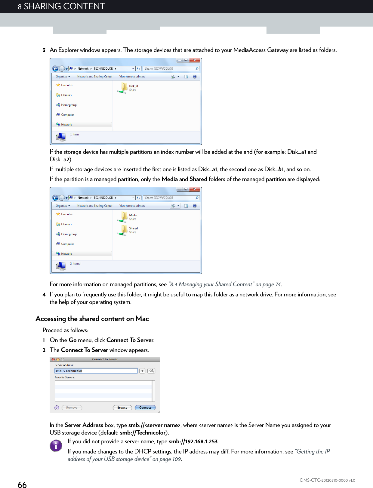 668 SHARING CONTENTDMS-CTC-20120510-0000 v1.03An Explorer windows appears. The storage devices that are attached to your MediaAccess Gateway are listed as folders.If the storage device has multiple partitions an index number will be added at the end (for example: Disk_a1 and Disk_a2).If multiple storage devices are inserted the first one is listed as Disk_a1, the second one as Disk_b1, and so on.If the partition is a managed partition, only the Media and Shared folders of the managed partition are displayed:For more information on managed partitions, see “8.4 Managing your Shared Content” on page 74.4If you plan to frequently use this folder, it might be useful to map this folder as a network drive. For more information, see the help of your operating system.Accessing the shared content on MacProceed as follows:1On the Go menu, click Connect To Server.2The Connect To Server window appears.In the Server Address box, type smb://&lt;server name&gt;, where &lt;server name&gt; is the Server Name you assigned to your USB storage device (default: smb://Technicolor).If you did not provide a server name, type smb://192.168.1.253.If you made changes to the DHCP settings, the IP address may diff. For more information, see “Getting the IP address of your USB storage device” on page 109.