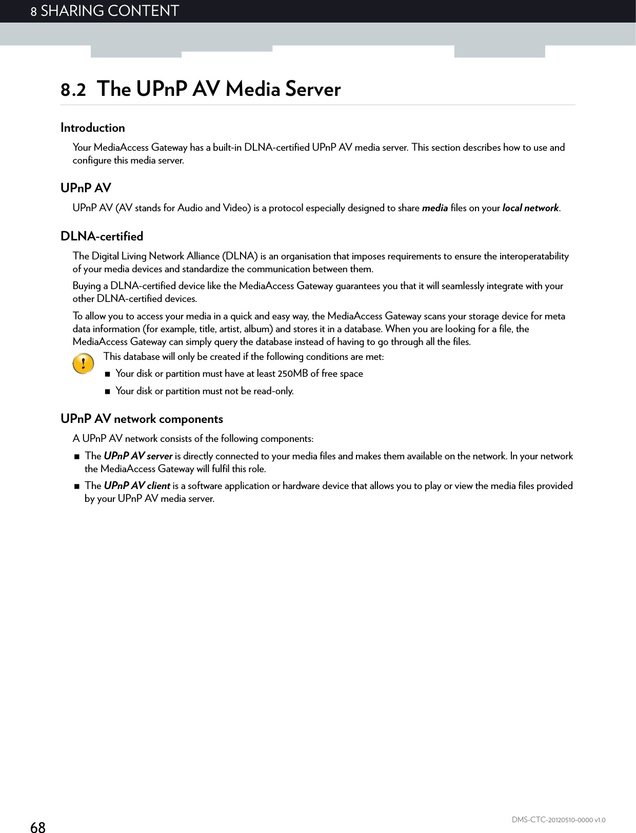 688 SHARING CONTENTDMS-CTC-20120510-0000 v1.08.2 The UPnP AV Media ServerIntroductionYour MediaAccess Gateway has a built-in DLNA-certified UPnP AV media server. This section describes how to use and configure this media server.UPnP AVUPnP AV (AV stands for Audio and Video) is a protocol especially designed to share media files on your local network.DLNA-certifiedThe Digital Living Network Alliance (DLNA) is an organisation that imposes requirements to ensure the interoperatability of your media devices and standardize the communication between them.Buying a DLNA-certified device like the MediaAccess Gateway guarantees you that it will seamlessly integrate with your other DLNA-certified devices.To allow you to access your media in a quick and easy way, the MediaAccess Gateway scans your storage device for meta data information (for example, title, artist, album) and stores it in a database. When you are looking for a file, the MediaAccess Gateway can simply query the database instead of having to go through all the files.UPnP AV network componentsA UPnP AV network consists of the following components:The UPnP AV server is directly connected to your media files and makes them available on the network. In your network the MediaAccess Gateway will fulfil this role.The UPnP AV client is a software application or hardware device that allows you to play or view the media files provided by your UPnP AV media server.This database will only be created if the following conditions are met:Your disk or partition must have at least 250MB of free spaceYour disk or partition must not be read-only.