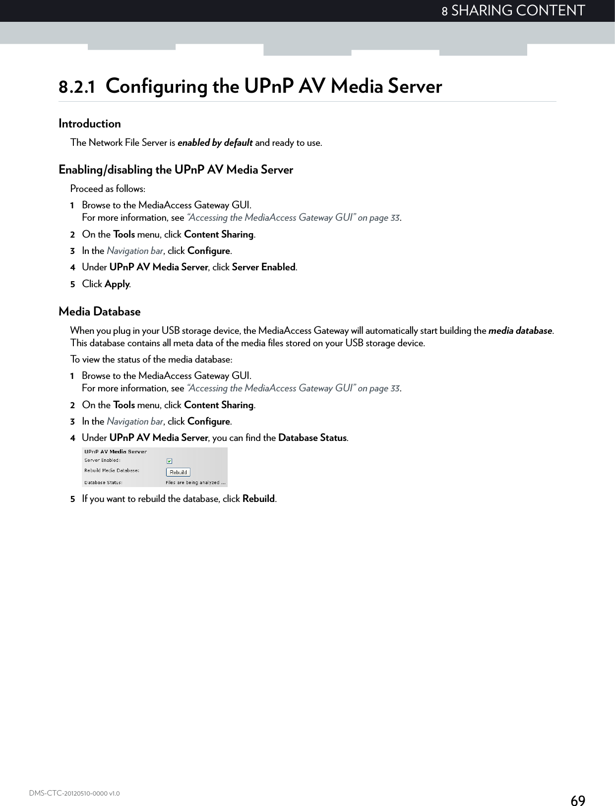698 SHARING CONTENTDMS-CTC-20120510-0000 v1.08.2.1 Configuring the UPnP AV Media ServerIntroductionThe Network File Server is enabled by default and ready to use.Enabling/disabling the UPnP AV Media ServerProceed as follows:1Browse to the MediaAccess Gateway GUI.For more information, see “Accessing the MediaAccess Gateway GUI” on page 33.2On the Tools menu, click Content Sharing.3In the Navigation bar, click Configure.4Under UPnP AV Media Server, click Server Enabled.5Click Apply.Media DatabaseWhen you plug in your USB storage device, the MediaAccess Gateway will automatically start building the media database. This database contains all meta data of the media files stored on your USB storage device.To view the status of the media database:1Browse to the MediaAccess Gateway GUI.For more information, see “Accessing the MediaAccess Gateway GUI” on page 33.2On the Tools menu, click Content Sharing.3In the Navigation bar, click Configure.4Under UPnP AV Media Server, you can find the Database Status.5If you want to rebuild the database, click Rebuild.
