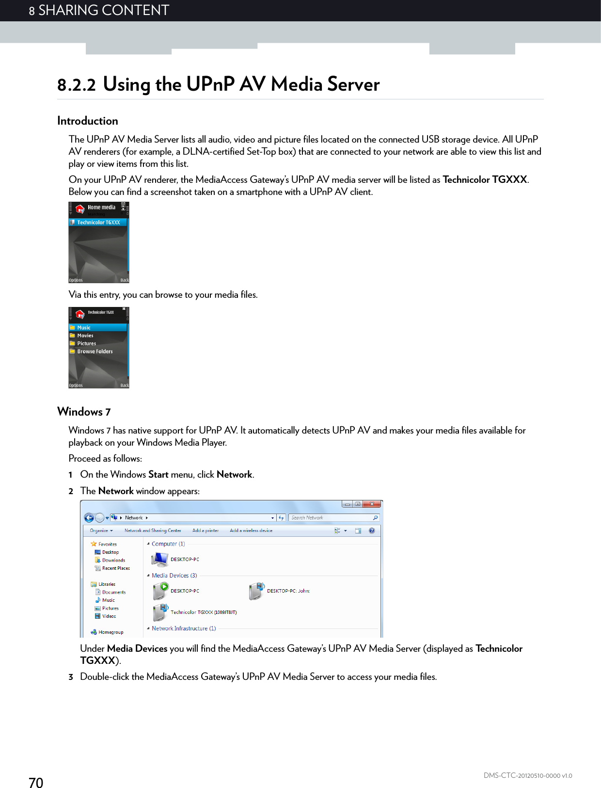 708 SHARING CONTENTDMS-CTC-20120510-0000 v1.08.2.2 Using the UPnP AV Media ServerIntroductionThe UPnP AV Media Server lists all audio, video and picture files located on the connected USB storage device. All UPnP AV renderers (for example, a DLNA-certified Set-Top box) that are connected to your network are able to view this list and play or view items from this list.On your UPnP AV renderer, the MediaAccess Gateway’s UPnP AV media server will be listed as Technicolor TGXXX. Below you can find a screenshot taken on a smartphone with a UPnP AV client.Via this entry, you can browse to your media files.Windows 7Windows 7 has native support for UPnP AV. It automatically detects UPnP AV and makes your media files available for playback on your Windows Media Player.Proceed as follows:1On the Windows Start menu, click Network.2The Network window appears:Under Media Devices you will find the MediaAccess Gateway’s UPnP AV Media Server (displayed as Technicolor TGXXX).3Double-click the MediaAccess Gateway’s UPnP AV Media Server to access your media files.