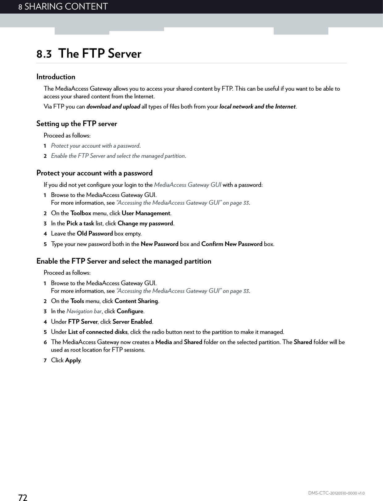 728 SHARING CONTENTDMS-CTC-20120510-0000 v1.08.3 The FTP ServerIntroductionThe MediaAccess Gateway allows you to access your shared content by FTP. This can be useful if you want to be able to access your shared content from the Internet.Via FTP you can download and upload all types of files both from your local network and the Internet.Setting up the FTP serverProceed as follows:1Protect your account with a password.2Enable the FTP Server and select the managed partition.Protect your account with a passwordIf you did not yet configure your login to the MediaAccess Gateway GUI with a password:1Browse to the MediaAccess Gateway GUI.For more information, see “Accessing the MediaAccess Gateway GUI” on page 33.2On the Toolbox menu, click User Management.3In the Pick a task list, click Change my password.4Leave the Old Password box empty.5Type your new password both in the New Password box and Confirm New Password box.Enable the FTP Server and select the managed partitionProceed as follows:1Browse to the MediaAccess Gateway GUI.For more information, see “Accessing the MediaAccess Gateway GUI” on page 33.2On the Tools menu, click Content Sharing.3In the Navigation bar, click Configure.4Under FTP Server, click Server Enabled.5Under List of connected disks, click the radio button next to the partition to make it managed.6The MediaAccess Gateway now creates a Media and Shared folder on the selected partition. The Shared folder will be used as root location for FTP sessions.7Click Apply.