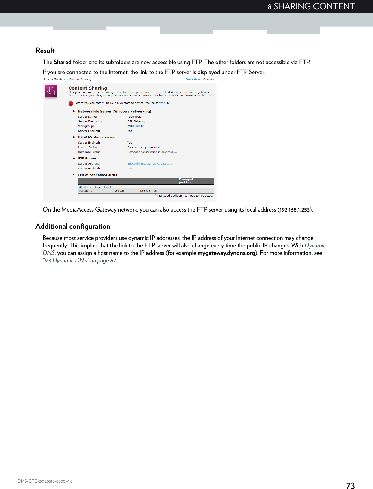 738 SHARING CONTENTDMS-CTC-20120510-0000 v1.0ResultThe Shared folder and its subfolders are now accessible using FTP. The other folders are not accessible via FTP.If you are connected to the Internet, the link to the FTP server is displayed under FTP Server:On the MediaAccess Gateway network, you can also access the FTP server using its local address (192.168.1.253).Additional configurationBecause most service providers use dynamic IP addresses, the IP address of your Internet connection may change frequently. This implies that the link to the FTP server will also change every time the public IP changes. With Dynamic DNS, you can assign a host name to the IP address (for example mygateway.dyndns.org). For more information, see “9.3 Dynamic DNS” on page 87.