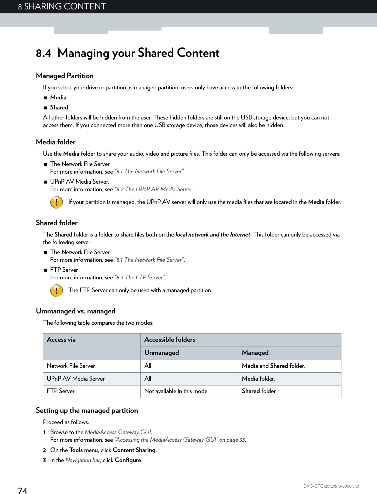 748 SHARING CONTENTDMS-CTC-20120510-0000 v1.08.4 Managing your Shared ContentManaged PartitionIf you select your drive or partition as managed partition, users only have access to the following folders:MediaSharedAll other folders will be hidden from the user. These hidden folders are still on the USB storage device, but you can not access them. If you connected more than one USB storage device, those devices will also be hidden.Media folderUse the Media folder to share your audio, video and picture files. This folder can only be accessed via the following servers:The Network File ServerFor more information, see “8.1 The Network File Server”.UPnP AV Media Server.For more information, see “8.2 The UPnP AV Media Server”.Shared folderThe Shared folder is a folder to share files both on the local network and the Internet. This folder can only be accessed via the following server:The Network File ServerFor more information, see “8.1 The Network File Server”.FTP ServerFor more information, see “8.3 The FTP Server”.Ummanaged vs. managedThe following table compares the two modes:Setting up the managed partitionProceed as follows:1Browse to the MediaAccess Gateway GUI.For more information, see “Accessing the MediaAccess Gateway GUI” on page 33.2On the Tools menu, click Content Sharing.3In the Navigation bar, click Configure.If your partition is managed, the UPnP AV server will only use the media files that are located in the Media folder.The FTP Server can only be used with a managed partition.Access via Accessible foldersUnmanaged ManagedNetwork File Server All Media and Shared folder.UPnP AV Media Server All Media folder.FTP Server Not available in this mode. Shared folder.