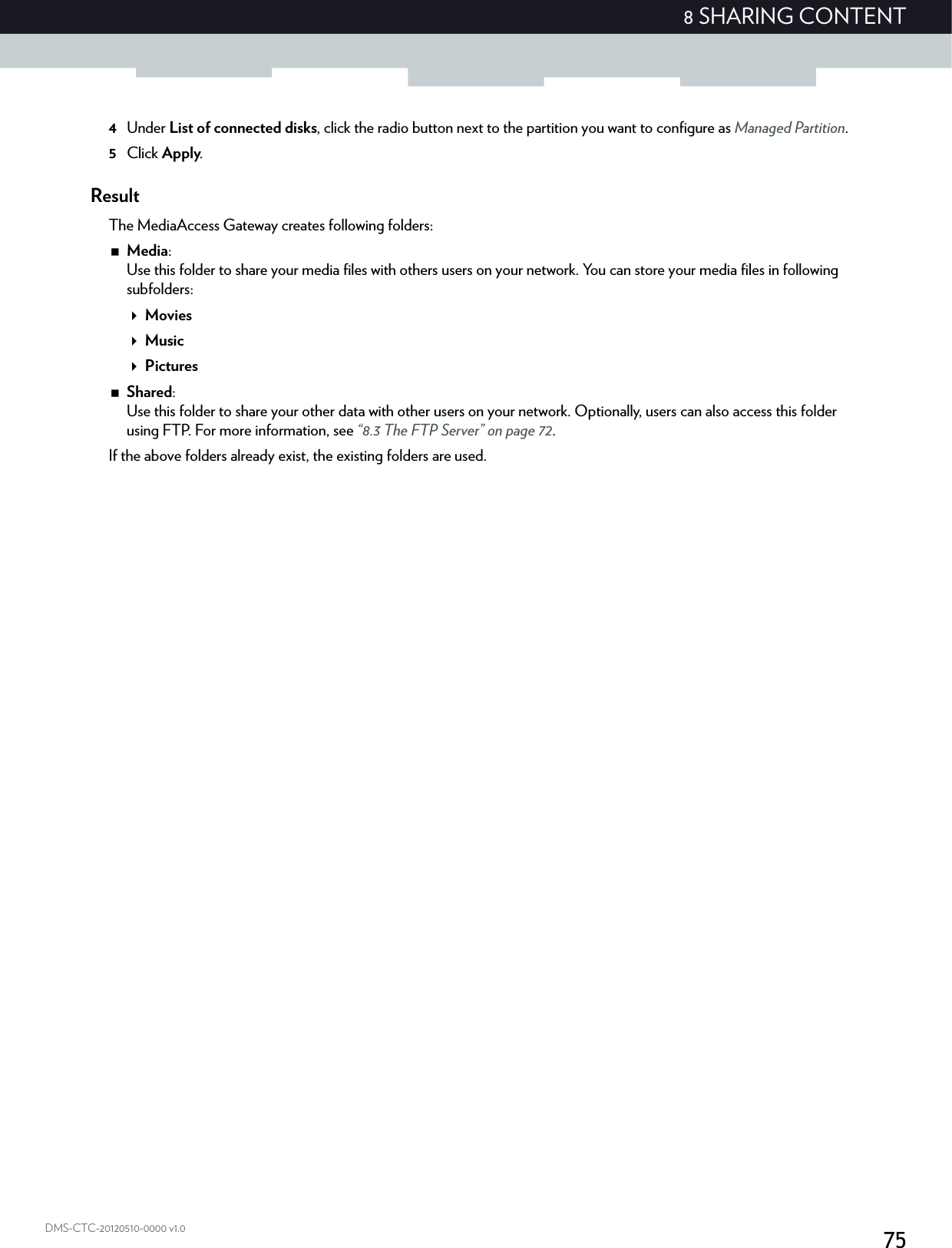 758 SHARING CONTENTDMS-CTC-20120510-0000 v1.04Under List of connected disks, click the radio button next to the partition you want to configure as Managed Partition.5Click Apply.ResultThe MediaAccess Gateway creates following folders:Media:Use this folder to share your media files with others users on your network. You can store your media files in following subfolders:MoviesMusicPicturesShared:Use this folder to share your other data with other users on your network. Optionally, users can also access this folder using FTP. For more information, see “8.3 The FTP Server” on page 72.If the above folders already exist, the existing folders are used.