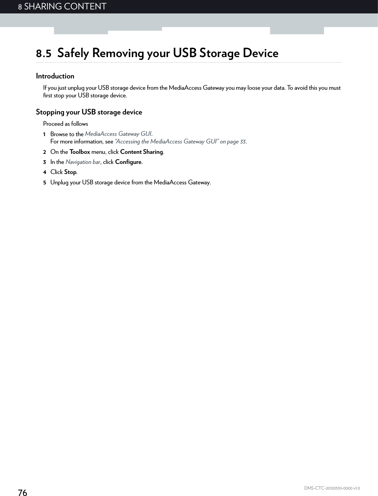 768 SHARING CONTENTDMS-CTC-20120510-0000 v1.08.5 Safely Removing your USB Storage DeviceIntroductionIf you just unplug your USB storage device from the MediaAccess Gateway you may loose your data. To avoid this you must first stop your USB storage device.Stopping your USB storage deviceProceed as follows1Browse to the MediaAccess Gateway GUI.For more information, see “Accessing the MediaAccess Gateway GUI” on page 33.2On the Toolbox menu, click Content Sharing.3In the Navigation bar, click Configure.4Click Stop.5Unplug your USB storage device from the MediaAccess Gateway.