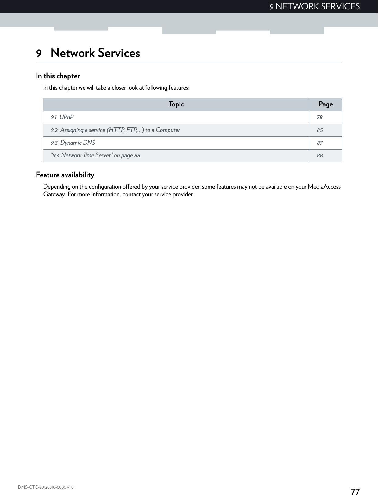 779 NETWORK SERVICESDMS-CTC-20120510-0000 v1.09Network ServicesIn this chapterIn this chapter we will take a closer look at following features:Feature availabilityDepending on the configuration offered by your service provider, some features may not be available on your MediaAccess Gateway. For more information, contact your service provider.To p i c Page9.1 UPnP  789.2 Assigning a service (HTTP, FTP,...) to a Computer  859.3 Dynamic DNS  87“9.4 Network Time Server” on page 88 88