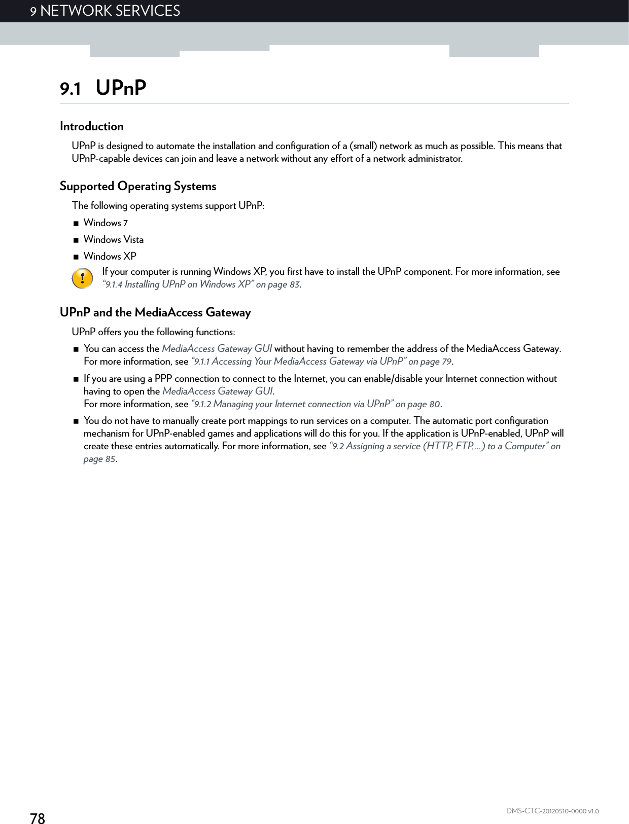 789NETWORK SERVICESDMS-CTC-20120510-0000 v1.09.1 UPnPIntroductionUPnP is designed to automate the installation and configuration of a (small) network as much as possible. This means that UPnP-capable devices can join and leave a network without any effort of a network administrator.Supported Operating SystemsThe following operating systems support UPnP:Windows 7Windows VistaWindows XPUPnP and the MediaAccess GatewayUPnP offers you the following functions:You can access the MediaAccess Gateway GUI without having to remember the address of the MediaAccess Gateway. For more information, see “9.1.1 Accessing Your MediaAccess Gateway via UPnP” on page 79.If you are using a PPP connection to connect to the Internet, you can enable/disable your Internet connection without having to open the MediaAccess Gateway GUI.For more information, see “9.1.2 Managing your Internet connection via UPnP” on page 80.You do not have to manually create port mappings to run services on a computer. The automatic port configuration mechanism for UPnP-enabled games and applications will do this for you. If the application is UPnP-enabled, UPnP will create these entries automatically. For more information, see “9.2 Assigning a service (HTTP, FTP,...) to a Computer” on page 85.If your computer is running Windows XP, you first have to install the UPnP component. For more information, see “9.1.4 Installing UPnP on Windows XP” on page 83.