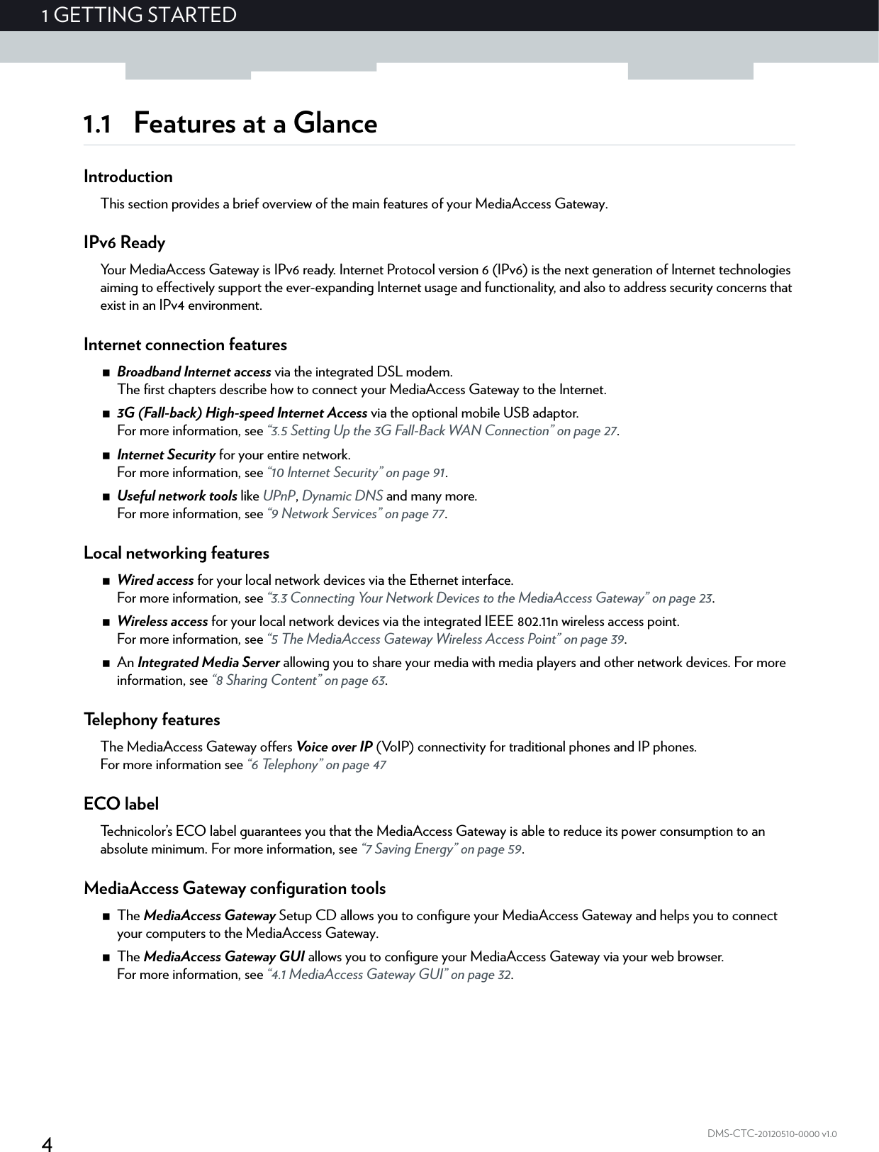 41GETTING STARTEDDMS-CTC-20120510-0000 v1.01.1 Features at a GlanceIntroductionThis section provides a brief overview of the main features of your MediaAccess Gateway.IPv6 ReadyYour MediaAccess Gateway is IPv6 ready. Internet Protocol version 6 (IPv6) is the next generation of Internet technologies aiming to effectively support the ever-expanding Internet usage and functionality, and also to address security concerns that exist in an IPv4 environment. Internet connection featuresBroadband Internet access via the integrated DSL modem.The first chapters describe how to connect your MediaAccess Gateway to the Internet.3G (Fall-back) High-speed Internet Access via the optional mobile USB adaptor.For more information, see “3.5 Setting Up the 3G Fall-Back WAN Connection” on page 27.Internet Security for your entire network.For more information, see “10 Internet Security” on page 91.Useful network tools like UPnP, Dynamic DNS and many more.For more information, see “9 Network Services” on page 77.Local networking featuresWired access for your local network devices via the Ethernet interface.For more information, see “3.3 Connecting Your Network Devices to the MediaAccess Gateway” on page 23.Wireless access for your local network devices via the integrated IEEE 802.11n wireless access point.For more information, see “5 The MediaAccess Gateway Wireless Access Point” on page 39.An Integrated Media Server allowing you to share your media with media players and other network devices. For more information, see “8 Sharing Content” on page 63.Telephony featuresThe MediaAccess Gateway offers Voice over IP (VoIP) connectivity for traditional phones and IP phones.For more information see “6 Telephony” on page 47ECO labelTechnicolor’s ECO label guarantees you that the MediaAccess Gateway is able to reduce its power consumption to an absolute minimum. For more information, see “7 Saving Energy” on page 59.MediaAccess Gateway configuration toolsThe MediaAccess Gateway Setup CD allows you to configure your MediaAccess Gateway and helps you to connect your computers to the MediaAccess Gateway.The MediaAccess Gateway GUI allows you to configure your MediaAccess Gateway via your web browser.For more information, see “4.1 MediaAccess Gateway GUI” on page 32.