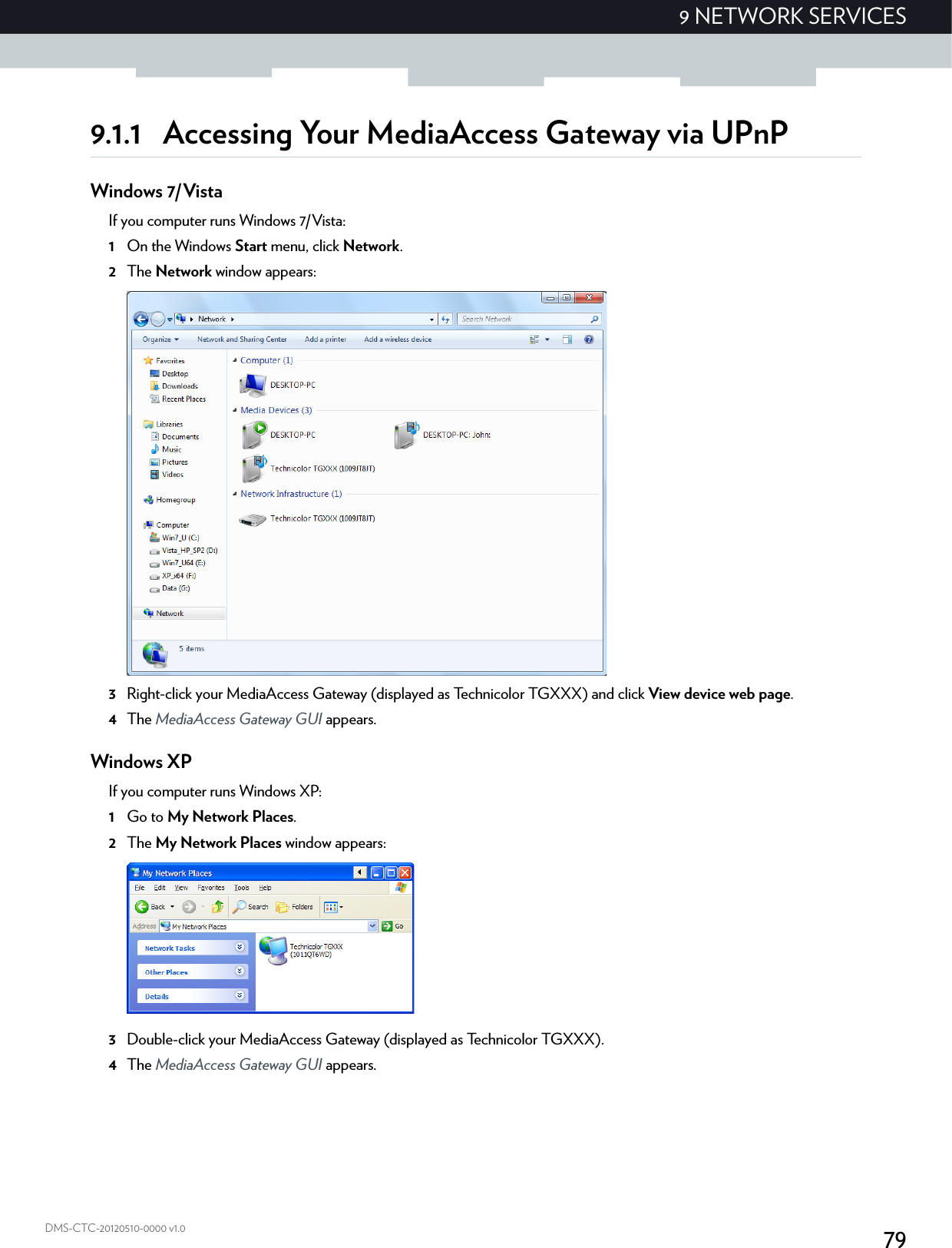 799 NETWORK SERVICESDMS-CTC-20120510-0000 v1.09.1.1 Accessing Your MediaAccess Gateway via UPnPWindows 7/VistaIf you computer runs Windows 7/Vista:1On the Windows Start menu, click Network.2The Network window appears:3Right-click your MediaAccess Gateway (displayed as Technicolor TGXXX) and click View device web page.4The MediaAccess Gateway GUI appears.Windows XPIf you computer runs Windows XP:1Go to My Network Places.2The My Network Places window appears:3Double-click your MediaAccess Gateway (displayed as Technicolor TGXXX).4The MediaAccess Gateway GUI appears.