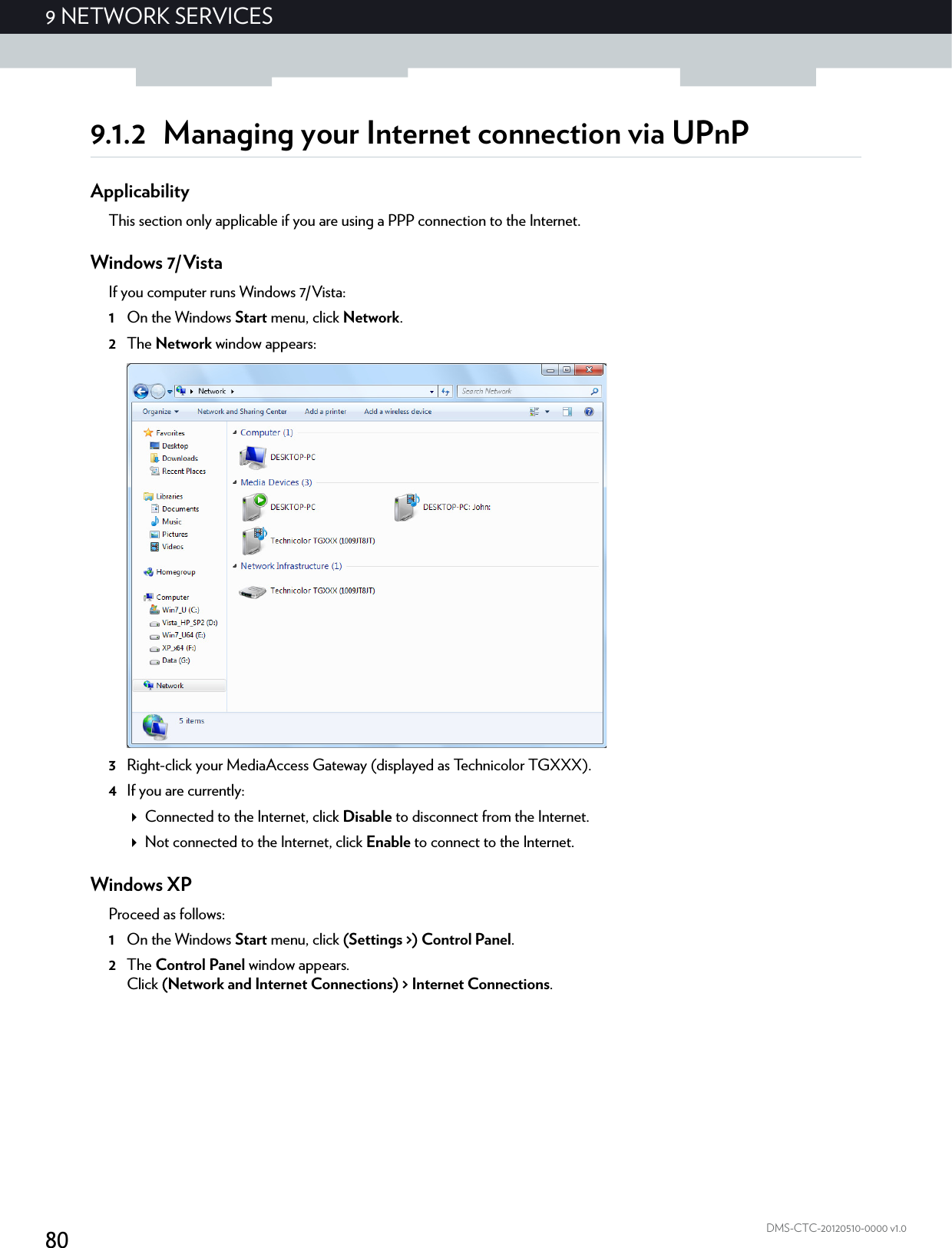 809NETWORK SERVICESDMS-CTC-20120510-0000 v1.09.1.2 Managing your Internet connection via UPnPApplicabilityThis section only applicable if you are using a PPP connection to the Internet.Windows 7/VistaIf you computer runs Windows 7/Vista:1On the Windows Start menu, click Network.2The Network window appears:3Right-click your MediaAccess Gateway (displayed as Technicolor TGXXX).4If you are currently:Connected to the Internet, click Disable to disconnect from the Internet.Not connected to the Internet, click Enable to connect to the Internet.Windows XPProceed as follows:1On the Windows Start menu, click (Settings &gt;) Control Panel.2The Control Panel window appears.Click (Network and Internet Connections) &gt; Internet Connections.