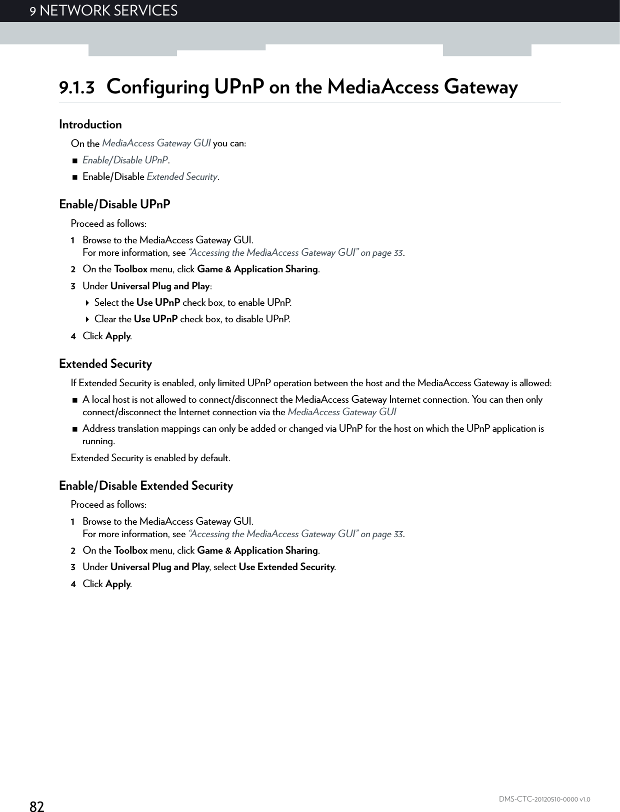 829NETWORK SERVICESDMS-CTC-20120510-0000 v1.09.1.3 Configuring UPnP on the MediaAccess GatewayIntroductionOn the MediaAccess Gateway GUI you can:Enable/Disable UPnP.Enable/Disable Extended Security.Enable/Disable UPnPProceed as follows:1Browse to the MediaAccess Gateway GUI.For more information, see “Accessing the MediaAccess Gateway GUI” on page 33.2On the Toolbox menu, click Game &amp; Application Sharing.3Under Universal Plug and Play:Select the Use UPnP check box, to enable UPnP.Clear the Use UPnP check box, to disable UPnP.4Click Apply.Extended SecurityIf Extended Security is enabled, only limited UPnP operation between the host and the MediaAccess Gateway is allowed:A local host is not allowed to connect/disconnect the MediaAccess Gateway Internet connection. You can then only connect/disconnect the Internet connection via the MediaAccess Gateway GUIAddress translation mappings can only be added or changed via UPnP for the host on which the UPnP application is running.Extended Security is enabled by default.Enable/Disable Extended SecurityProceed as follows:1Browse to the MediaAccess Gateway GUI.For more information, see “Accessing the MediaAccess Gateway GUI” on page 33.2On the Toolbox menu, click Game &amp; Application Sharing.3Under Universal Plug and Play, select Use Extended Security.4Click Apply.