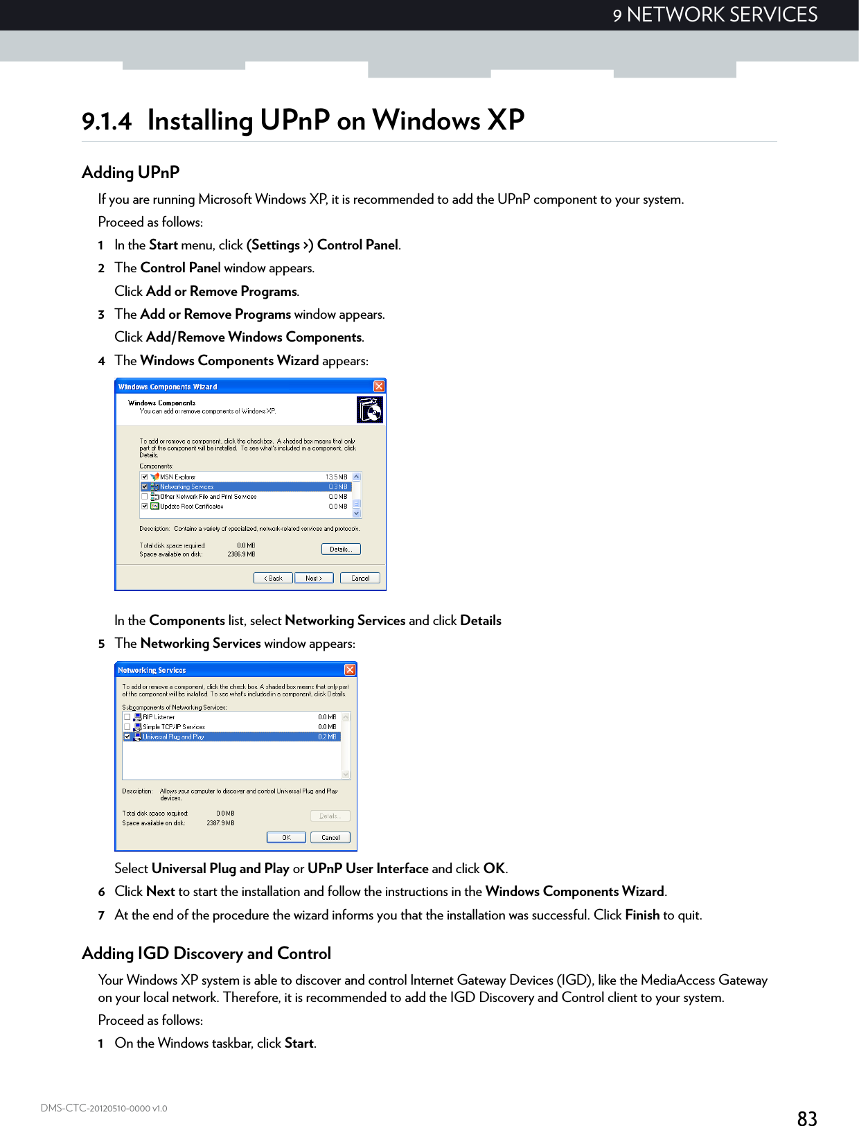 839 NETWORK SERVICESDMS-CTC-20120510-0000 v1.09.1.4 Installing UPnP on Windows XPAdding UPnPIf you are running Microsoft Windows XP, it is recommended to add the UPnP component to your system.Proceed as follows:1In the Start menu, click (Settings &gt;) Control Panel.2The Control Panel window appears.Click Add or Remove Programs.3The Add or Remove Programs window appears.Click Add/Remove Windows Components.4The Windows Components Wizard appears:In the Components list, select Networking Services and click Details5The Networking Services window appears: Select Universal Plug and Play or UPnP User Interface and click OK.6Click Next to start the installation and follow the instructions in the Windows Components Wizard.7At the end of the procedure the wizard informs you that the installation was successful. Click Finish to quit.Adding IGD Discovery and ControlYour Windows XP system is able to discover and control Internet Gateway Devices (IGD), like the MediaAccess Gateway on your local network. Therefore, it is recommended to add the IGD Discovery and Control client to your system.Proceed as follows:1On the Windows taskbar, click Start.