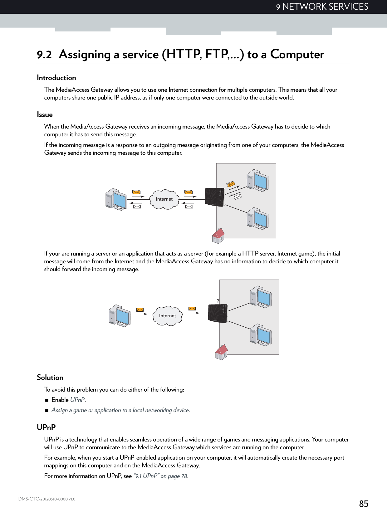 859 NETWORK SERVICESDMS-CTC-20120510-0000 v1.09.2 Assigning a service (HTTP, FTP,...) to a ComputerIntroductionThe MediaAccess Gateway allows you to use one Internet connection for multiple computers. This means that all your computers share one public IP address, as if only one computer were connected to the outside world.IssueWhen the MediaAccess Gateway receives an incoming message, the MediaAccess Gateway has to decide to which computer it has to send this message.If the incoming message is a response to an outgoing message originating from one of your computers, the MediaAccess Gateway sends the incoming message to this computer.If your are running a server or an application that acts as a server (for example a HTTP server, Internet game), the initial message will come from the Internet and the MediaAccess Gateway has no information to decide to which computer it should forward the incoming message.SolutionTo avoid this problem you can do either of the following:Enable UPnP.Assign a game or application to a local networking device.UPnPUPnP is a technology that enables seamless operation of a wide range of games and messaging applications. Your computer will use UPnP to communicate to the MediaAccess Gateway which services are running on the computer.For example, when you start a UPnP-enabled application on your computer, it will automatically create the necessary port mappings on this computer and on the MediaAccess Gateway.For more information on UPnP, see “9.1 UPnP” on page 78.InternetInternet?