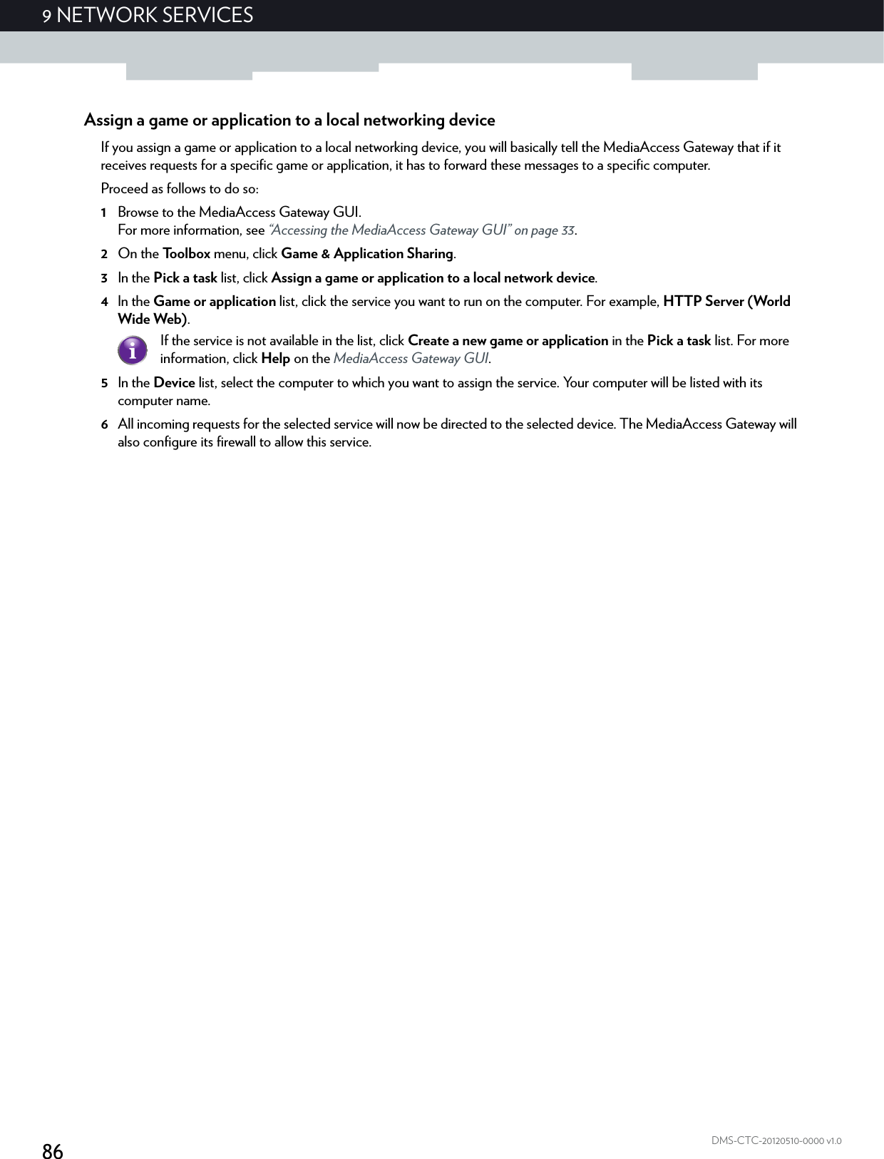 869NETWORK SERVICESDMS-CTC-20120510-0000 v1.0Assign a game or application to a local networking deviceIf you assign a game or application to a local networking device, you will basically tell the MediaAccess Gateway that if it receives requests for a specific game or application, it has to forward these messages to a specific computer.Proceed as follows to do so:1Browse to the MediaAccess Gateway GUI.For more information, see “Accessing the MediaAccess Gateway GUI” on page 33.2On the Toolbox menu, click Game &amp; Application Sharing.3In the Pick a task list, click Assign a game or application to a local network device.4In the Game or application list, click the service you want to run on the computer. For example, HTTP Server (World Wide Web).5In the Device list, select the computer to which you want to assign the service. Your computer will be listed with its computer name.6All incoming requests for the selected service will now be directed to the selected device. The MediaAccess Gateway will also configure its firewall to allow this service.If the service is not available in the list, click Create a new game or application in the Pick a task list. For more information, click Help on the MediaAccess Gateway GUI.