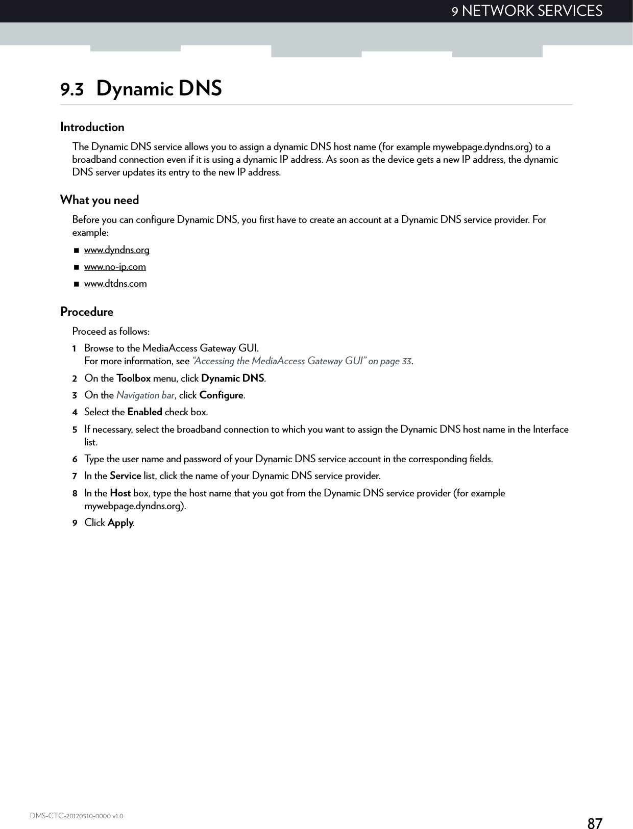 879 NETWORK SERVICESDMS-CTC-20120510-0000 v1.09.3 Dynamic DNSIntroductionThe Dynamic DNS service allows you to assign a dynamic DNS host name (for example mywebpage.dyndns.org) to a broadband connection even if it is using a dynamic IP address. As soon as the device gets a new IP address, the dynamic DNS server updates its entry to the new IP address.What you needBefore you can configure Dynamic DNS, you first have to create an account at a Dynamic DNS service provider. For example:www.dyndns.orgwww.no-ip.comwww.dtdns.comProcedureProceed as follows: 1Browse to the MediaAccess Gateway GUI.For more information, see “Accessing the MediaAccess Gateway GUI” on page 33.2On the Toolbox menu, click Dynamic DNS.3On the Navigation bar, click Configure.4Select the Enabled check box.5If necessary, select the broadband connection to which you want to assign the Dynamic DNS host name in the Interface list.6Type the user name and password of your Dynamic DNS service account in the corresponding fields.7In the Service list, click the name of your Dynamic DNS service provider.8In the Host box, type the host name that you got from the Dynamic DNS service provider (for example mywebpage.dyndns.org).9Click Apply.