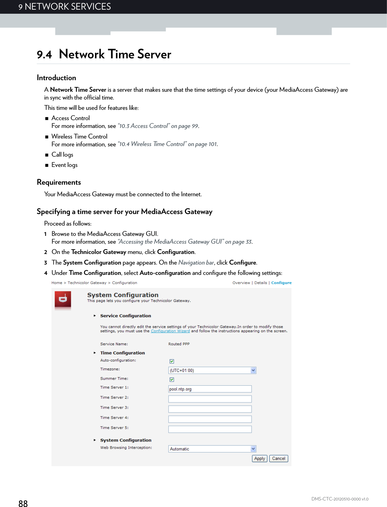 889NETWORK SERVICESDMS-CTC-20120510-0000 v1.09.4 Network Time ServerIntroductionA Network Time Server is a server that makes sure that the time settings of your device (your MediaAccess Gateway) are in sync with the official time.This time will be used for features like:Access ControlFor more information, see “10.3 Access Control” on page 99.Wireless Time ControlFor more information, see “10.4 Wireless Time Control” on page 101.Call logsEvent logsRequirementsYour MediaAccess Gateway must be connected to the Internet.Specifying a time server for your MediaAccess GatewayProceed as follows:1Browse to the MediaAccess Gateway GUI.For more information, see “Accessing the MediaAccess Gateway GUI” on page 33.2On the Technicolor Gateway menu, click Configuration.3The System Configuration page appears. On the Navigation bar, click Configure.4Under Time Configuration, select Auto-configuration and configure the following settings: