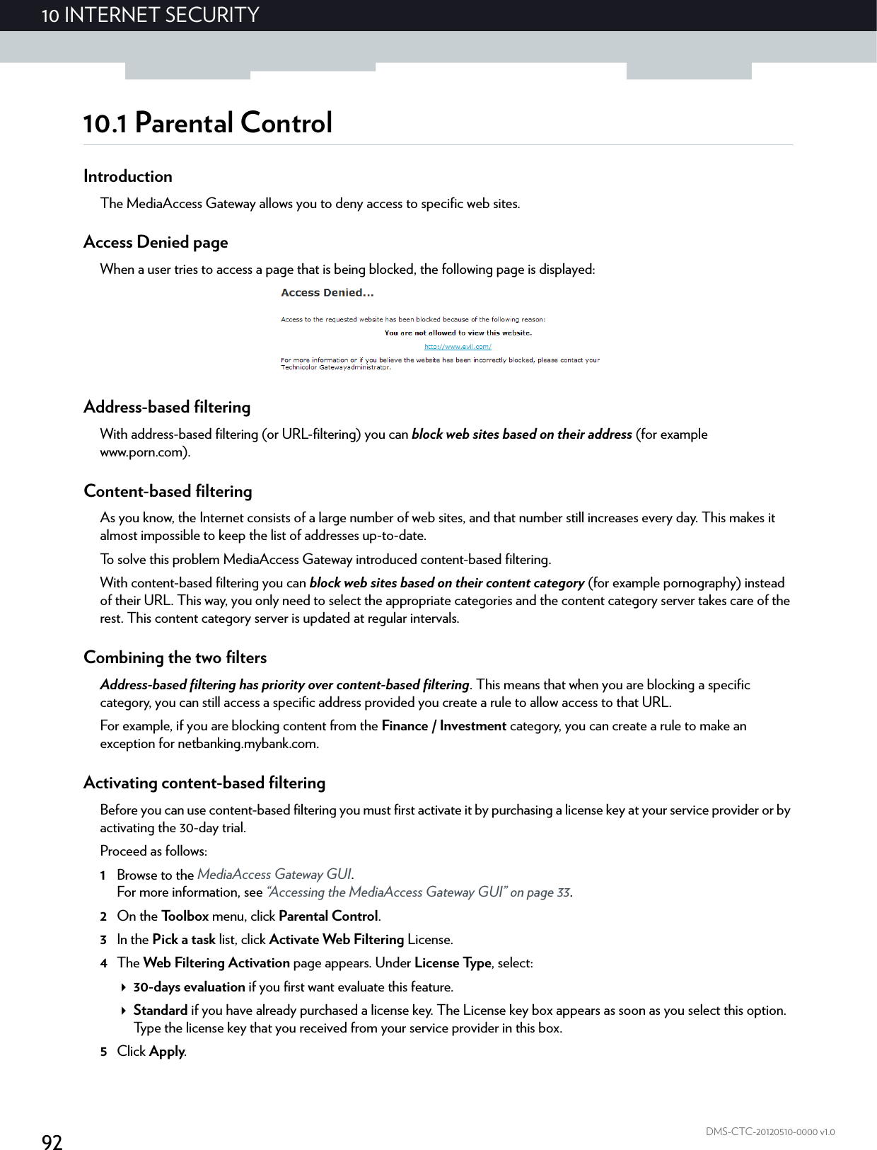 9210 INTERNET SECURITYDMS-CTC-20120510-0000 v1.010.1 Parental ControlIntroductionThe MediaAccess Gateway allows you to deny access to specific web sites.Access Denied pageWhen a user tries to access a page that is being blocked, the following page is displayed:Address-based filteringWith address-based filtering (or URL-filtering) you can block web sites based on their address (for example www.porn.com).Content-based filteringAs you know, the Internet consists of a large number of web sites, and that number still increases every day. This makes it almost impossible to keep the list of addresses up-to-date.To solve this problem MediaAccess Gateway introduced content-based filtering.With content-based filtering you can block web sites based on their content category (for example pornography) instead of their URL. This way, you only need to select the appropriate categories and the content category server takes care of the rest. This content category server is updated at regular intervals.Combining the two filtersAddress-based filtering has priority over content-based filtering. This means that when you are blocking a specific category, you can still access a specific address provided you create a rule to allow access to that URL.For example, if you are blocking content from the Finance / Investment category, you can create a rule to make an exception for netbanking.mybank.com.Activating content-based filteringBefore you can use content-based filtering you must first activate it by purchasing a license key at your service provider or by activating the 30-day trial.Proceed as follows:1Browse to the MediaAccess Gateway GUI.For more information, see “Accessing the MediaAccess Gateway GUI” on page 33.2On the Toolbox menu, click Parental Control.3In the Pick a task list, click Activate Web Filtering License.4The Web Filtering Activation page appears. Under License Type, select:30-days evaluation if you first want evaluate this feature.Standard if you have already purchased a license key. The License key box appears as soon as you select this option. Type the license key that you received from your service provider in this box.5Click Apply.