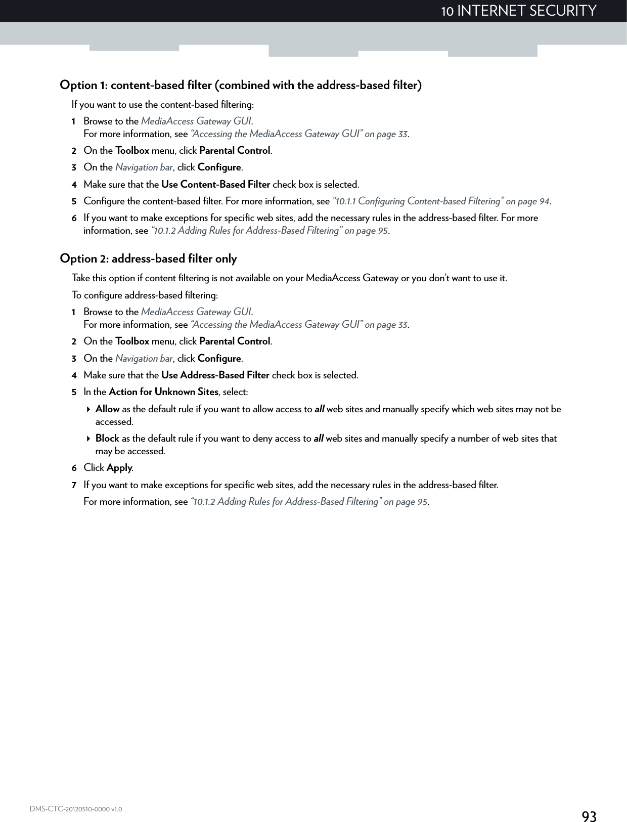 9310 INTERNET SECURITYDMS-CTC-20120510-0000 v1.0Option 1: content-based filter (combined with the address-based filter)If you want to use the content-based filtering:1Browse to the MediaAccess Gateway GUI.For more information, see “Accessing the MediaAccess Gateway GUI” on page 33.2On the Toolbox menu, click Parental Control.3On the Navigation bar, click Configure.4Make sure that the Use Content-Based Filter check box is selected.5Configure the content-based filter. For more information, see “10.1.1 Configuring Content-based Filtering” on page 94.6If you want to make exceptions for specific web sites, add the necessary rules in the address-based filter. For more information, see “10.1.2 Adding Rules for Address-Based Filtering” on page 95.Option 2: address-based filter onlyTake this option if content filtering is not available on your MediaAccess Gateway or you don’t want to use it.To configure address-based filtering:1Browse to the MediaAccess Gateway GUI.For more information, see “Accessing the MediaAccess Gateway GUI” on page 33.2On the Toolbox menu, click Parental Control.3On the Navigation bar, click Configure.4Make sure that the Use Address-Based Filter check box is selected.5In the Action for Unknown Sites, select:Allow as the default rule if you want to allow access to all web sites and manually specify which web sites may not be accessed.Block as the default rule if you want to deny access to all web sites and manually specify a number of web sites that may be accessed.6Click Apply.7If you want to make exceptions for specific web sites, add the necessary rules in the address-based filter.For more information, see “10.1.2 Adding Rules for Address-Based Filtering” on page 95.