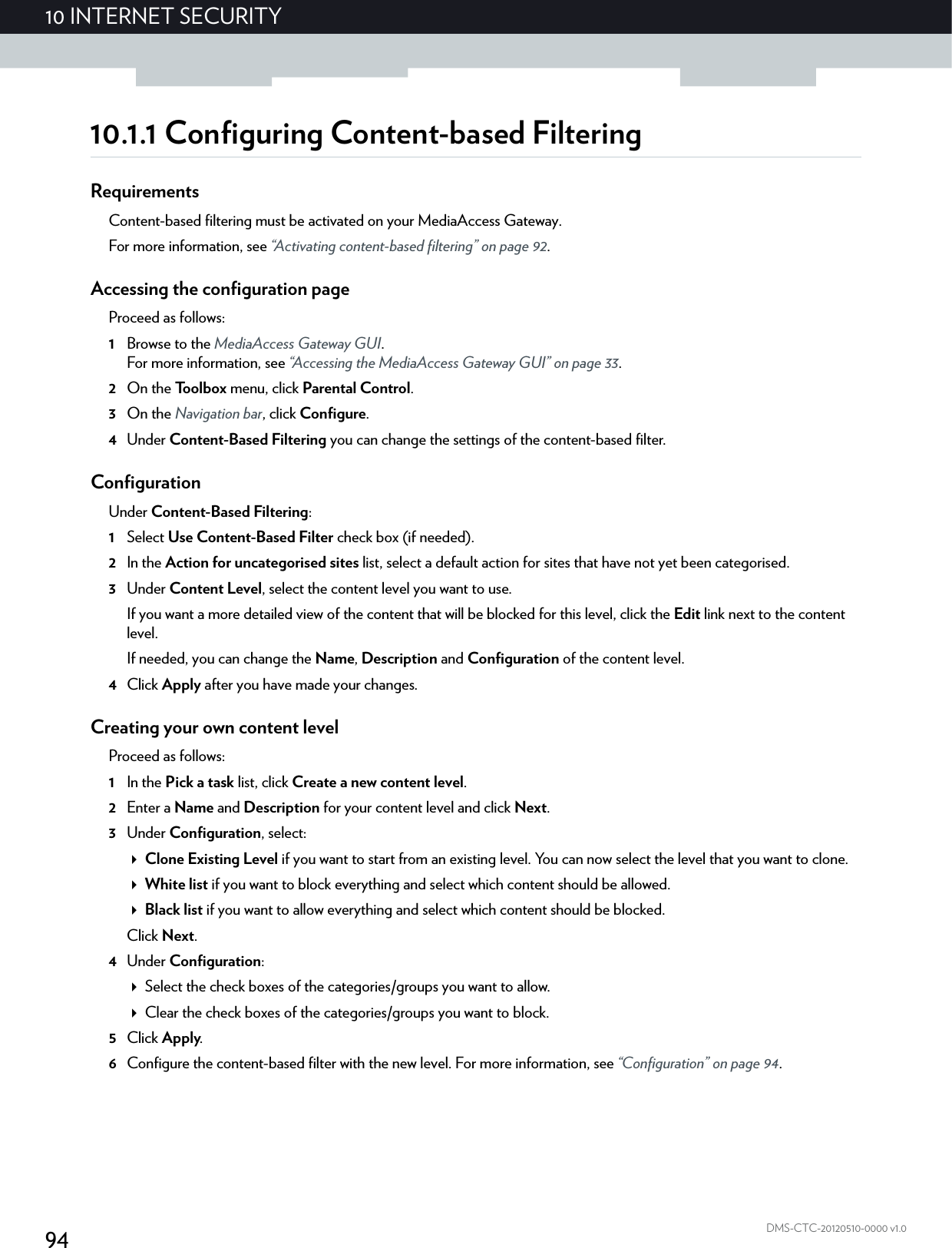 9410 INTERNET SECURITYDMS-CTC-20120510-0000 v1.010.1.1 Configuring Content-based FilteringRequirementsContent-based filtering must be activated on your MediaAccess Gateway.For more information, see “Activating content-based filtering” on page 92.Accessing the configuration pageProceed as follows:1Browse to the MediaAccess Gateway GUI.For more information, see “Accessing the MediaAccess Gateway GUI” on page 33.2On the Toolbox menu, click Parental Control.3On the Navigation bar, click Configure.4Under Content-Based Filtering you can change the settings of the content-based filter.ConfigurationUnder Content-Based Filtering:1Select Use Content-Based Filter check box (if needed).2In the Action for uncategorised sites list, select a default action for sites that have not yet been categorised.3Under Content Level, select the content level you want to use.If you want a more detailed view of the content that will be blocked for this level, click the Edit link next to the content level.If needed, you can change the Name, Description and Configuration of the content level.4Click Apply after you have made your changes.Creating your own content levelProceed as follows:1In the Pick a task list, click Create a new content level.2Enter a Name and Description for your content level and click Next.3Under Configuration, select:Clone Existing Level if you want to start from an existing level. You can now select the level that you want to clone.White list if you want to block everything and select which content should be allowed.Black list if you want to allow everything and select which content should be blocked.Click Next.4Under Configuration:Select the check boxes of the categories/groups you want to allow.Clear the check boxes of the categories/groups you want to block.5Click Apply.6Configure the content-based filter with the new level. For more information, see “Configuration” on page 94.