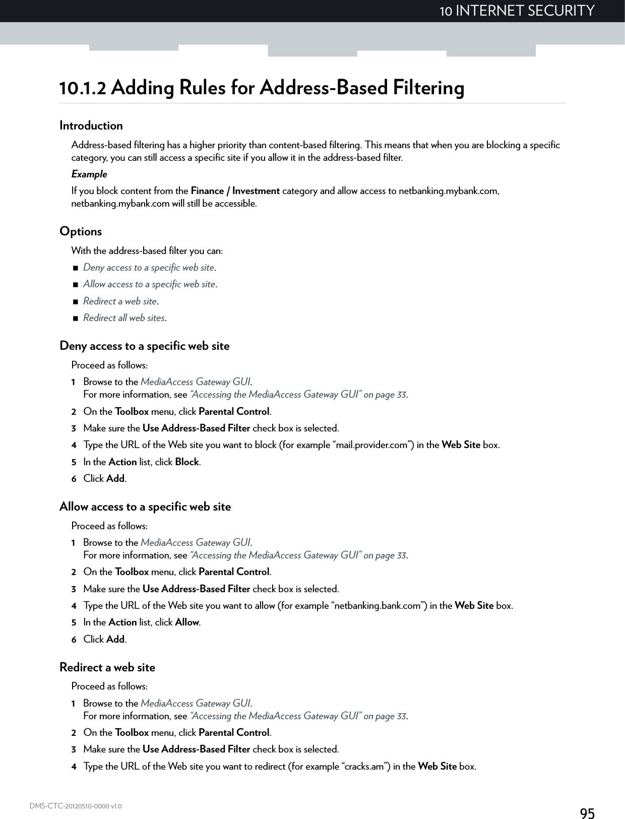 9510 INTERNET SECURITYDMS-CTC-20120510-0000 v1.010.1.2 Adding Rules for Address-Based FilteringIntroductionAddress-based filtering has a higher priority than content-based filtering. This means that when you are blocking a specific category, you can still access a specific site if you allow it in the address-based filter.ExampleIf you block content from the Finance / Investment category and allow access to netbanking.mybank.com, netbanking.mybank.com will still be accessible.OptionsWith the address-based filter you can:Deny access to a specific web site.Allow access to a specific web site.Redirect a web site.Redirect all web sites.Deny access to a specific web siteProceed as follows:1Browse to the MediaAccess Gateway GUI.For more information, see “Accessing the MediaAccess Gateway GUI” on page 33.2On the Toolbox menu, click Parental Control.3Make sure the Use Address-Based Filter check box is selected.4Type the URL of the Web site you want to block (for example “mail.provider.com”) in the Web Site box.5In the Action list, click Block.6Click Add.Allow access to a specific web siteProceed as follows:1Browse to the MediaAccess Gateway GUI.For more information, see “Accessing the MediaAccess Gateway GUI” on page 33.2On the Toolbox menu, click Parental Control.3Make sure the Use Address-Based Filter check box is selected.4Type the URL of the Web site you want to allow (for example “netbanking.bank.com”) in the Web Site box.5In the Action list, click Allow.6Click Add.Redirect a web siteProceed as follows:1Browse to the MediaAccess Gateway GUI.For more information, see “Accessing the MediaAccess Gateway GUI” on page 33.2On the Toolbox menu, click Parental Control.3Make sure the Use Address-Based Filter check box is selected.4Type the URL of the Web site you want to redirect (for example “cracks.am”) in the Web Site box.