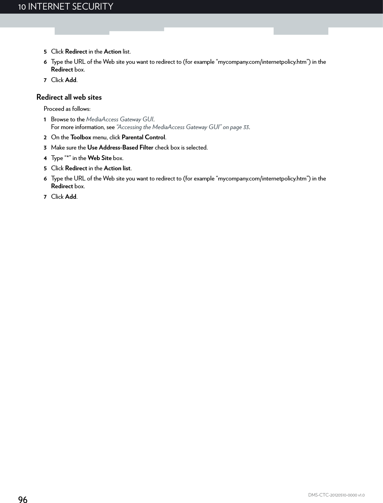 9610 INTERNET SECURITYDMS-CTC-20120510-0000 v1.05Click Redirect in the Action list.6Type the URL of the Web site you want to redirect to (for example “mycompany.com/internetpolicy.htm”) in the Redirect box.7Click Add.Redirect all web sitesProceed as follows:1Browse to the MediaAccess Gateway GUI.For more information, see “Accessing the MediaAccess Gateway GUI” on page 33.2On the Toolbox menu, click Parental Control.3Make sure the Use Address-Based Filter check box is selected.4Typ e  “ * ”  in  t he  Web Site box.5Click Redirect in the Action list.6Type the URL of the Web site you want to redirect to (for example “mycompany.com/internetpolicy.htm”) in the Redirect box.7Click Add.