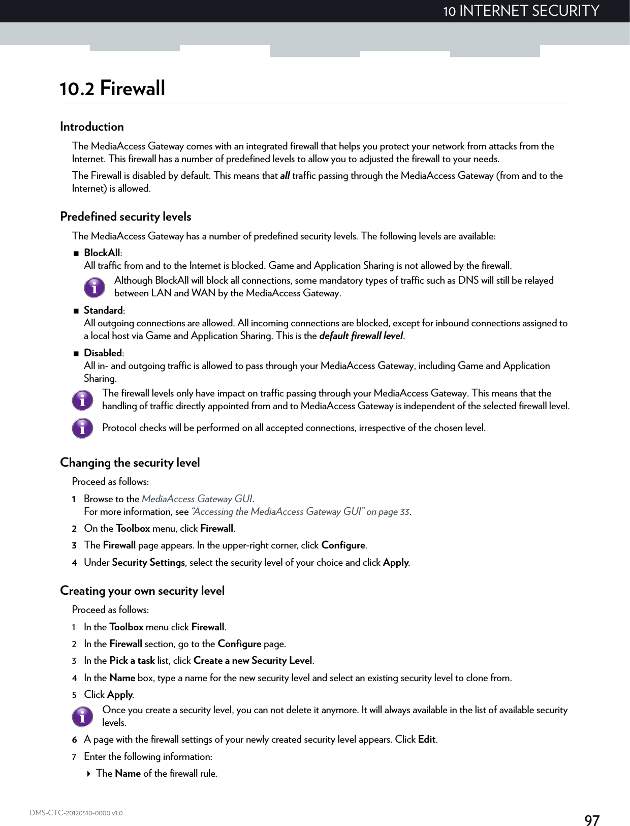 9710 INTERNET SECURITYDMS-CTC-20120510-0000 v1.010.2 FirewallIntroductionThe MediaAccess Gateway comes with an integrated firewall that helps you protect your network from attacks from the Internet. This firewall has a number of predefined levels to allow you to adjusted the firewall to your needs.The Firewall is disabled by default. This means that all traffic passing through the MediaAccess Gateway (from and to the Internet) is allowed.Predefined security levelsThe MediaAccess Gateway has a number of predefined security levels. The following levels are available:BlockAll: All traffic from and to the Internet is blocked. Game and Application Sharing is not allowed by the firewall.Standard: All outgoing connections are allowed. All incoming connections are blocked, except for inbound connections assigned to a local host via Game and Application Sharing. This is the default firewall level.Disabled: All in- and outgoing traffic is allowed to pass through your MediaAccess Gateway, including Game and Application Sharing.Changing the security levelProceed as follows:1Browse to the MediaAccess Gateway GUI.For more information, see “Accessing the MediaAccess Gateway GUI” on page 33.2On the Toolbox menu, click Firewall.3The Firewall page appears. In the upper-right corner, click Configure.4Under Security Settings, select the security level of your choice and click Apply.Creating your own security levelProceed as follows:1 In the Toolbox menu click Firewall.2 In the Firewall section, go to the Configure page.3 In the Pick a task list, click Create a new Security Level.4 In the Name box, type a name for the new security level and select an existing security level to clone from.5Click Apply.6A page with the firewall settings of your newly created security level appears. Click Edit.7 Enter the following information:The Name of the firewall rule.Although BlockAll will block all connections, some mandatory types of traffic such as DNS will still be relayed between LAN and WAN by the MediaAccess Gateway.The firewall levels only have impact on traffic passing through your MediaAccess Gateway. This means that the handling of traffic directly appointed from and to MediaAccess Gateway is independent of the selected firewall level.Protocol checks will be performed on all accepted connections, irrespective of the chosen level.Once you create a security level, you can not delete it anymore. It will always available in the list of available security levels.