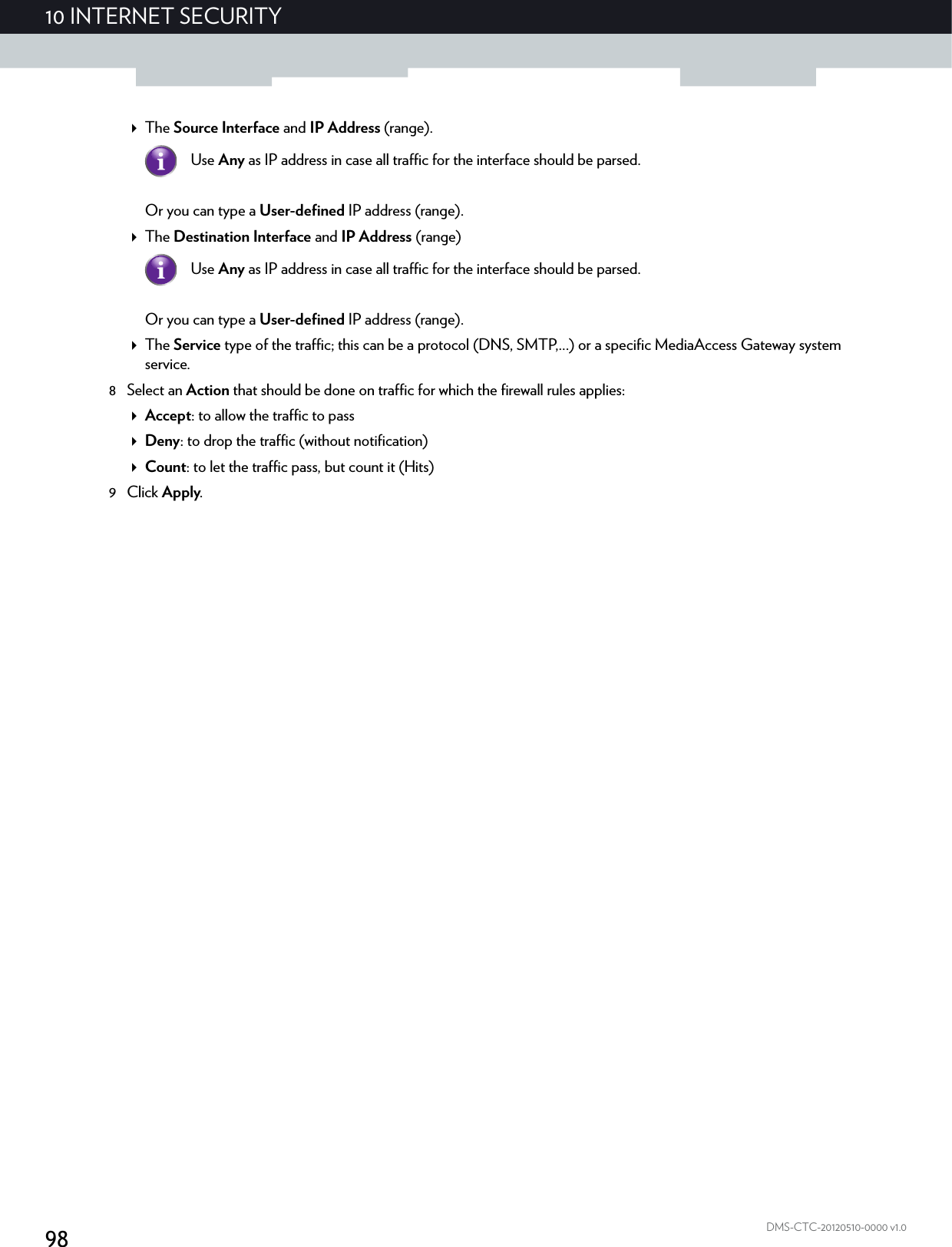 9810 INTERNET SECURITYDMS-CTC-20120510-0000 v1.0The Source Interface and IP Address (range).Or you can type a User-defined IP address (range).The Destination Interface and IP Address (range)Or you can type a User-defined IP address (range).The Service type of the traffic; this can be a protocol (DNS, SMTP,...) or a specific MediaAccess Gateway system service.8 Select an Action that should be done on traffic for which the firewall rules applies:Accept: to allow the traffic to passDeny: to drop the traffic (without notification)Count: to let the traffic pass, but count it (Hits)9Click Apply.Use Any as IP address in case all traffic for the interface should be parsed.Use Any as IP address in case all traffic for the interface should be parsed.