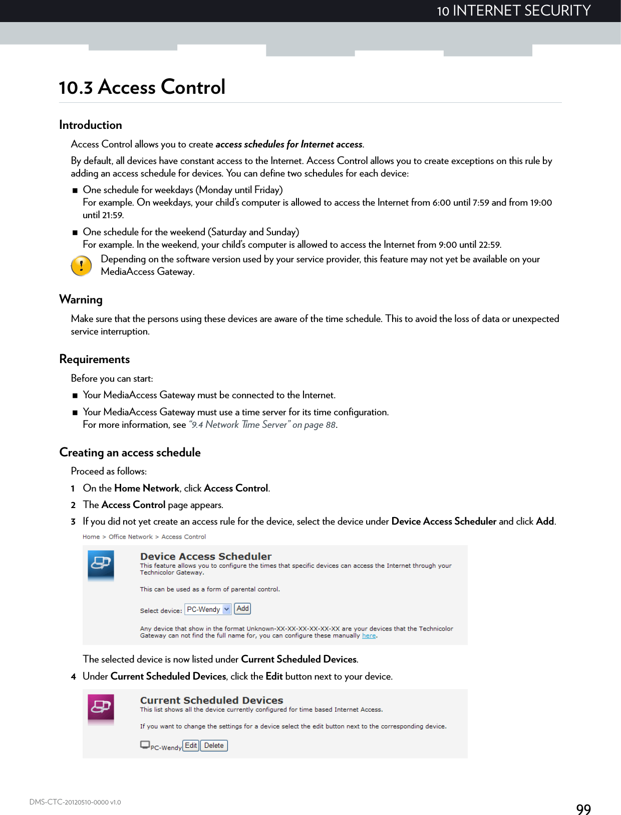 9910 INTERNET SECURITYDMS-CTC-20120510-0000 v1.010.3 Access ControlIntroductionAccess Control allows you to create access schedules for Internet access.By default, all devices have constant access to the Internet. Access Control allows you to create exceptions on this rule by adding an access schedule for devices. You can define two schedules for each device:One schedule for weekdays (Monday until Friday)For example. On weekdays, your child’s computer is allowed to access the Internet from 6:00 until 7:59 and from 19:00 until 21:59.One schedule for the weekend (Saturday and Sunday)For example. In the weekend, your child’s computer is allowed to access the Internet from 9:00 until 22:59.WarningMake sure that the persons using these devices are aware of the time schedule. This to avoid the loss of data or unexpected service interruption.RequirementsBefore you can start:Your MediaAccess Gateway must be connected to the Internet.Your MediaAccess Gateway must use a time server for its time configuration.For more information, see “9.4 Network Time Server” on page 88.Creating an access scheduleProceed as follows:1On the Home Network, click Access Control.2The Access Control page appears.3If you did not yet create an access rule for the device, select the device under Device Access Scheduler and click Add.The selected device is now listed under Current Scheduled Devices.4Under Current Scheduled Devices, click the Edit button next to your device.Depending on the software version used by your service provider, this feature may not yet be available on your MediaAccess Gateway.