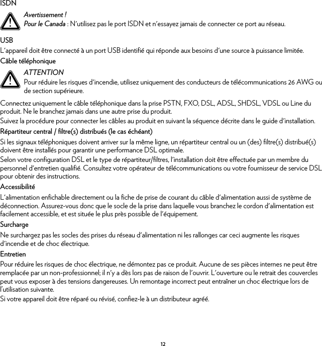 12ISDNUSBL&apos;appareil doit être connecté à un port USB identifié qui réponde aux besoins d&apos;une source à puissance limitée.Câble téléphoniqueConnectez uniquement le câble téléphonique dans la prise PSTN, FXO, DSL, ADSL, SHDSL, VDSL ou Line du produit. Ne le branchez jamais dans une autre prise du produit.Suivez la procédure pour connecter les câbles au produit en suivant la séquence décrite dans le guide d&apos;installation.Répartiteur central / filtre(s) distribués (le cas échéant)Si les signaux téléphoniques doivent arriver sur la même ligne, un répartiteur central ou un (des) filtre(s) distribué(s) doivent être installés pour garantir une performance DSL optimale.Selon votre configuration DSL et le type de répartiteur/filtres, l&apos;installation doit être effectuée par un membre du personnel d&apos;entretien qualifié. Consultez votre opérateur de télécommunications ou votre fournisseur de service DSL pour obtenir des instructions.AccessibilitéL&apos;alimentation enfichable directement ou la fiche de prise de courant du câble d&apos;alimentation aussi de système de déconnection. Assurez-vous donc que le socle de la prise dans laquelle vous branchez le cordon d&apos;alimentation est facilement accessible, et est située le plus près possible de l&apos;équipement.SurchargeNe surchargez pas les socles des prises du réseau d&apos;alimentation ni les rallonges car ceci augmente les risques d&apos;incendie et de choc électrique.EntretienPour réduire les risques de choc électrique, ne démontez pas ce produit. Aucune de ses pièces internes ne peut être remplacée par un non-professionnel; il n&apos;y a dès lors pas de raison de l&apos;ouvrir. L&apos;ouverture ou le retrait des couvercles peut vous exposer à des tensions dangereuses. Un remontage incorrect peut entraîner un choc électrique lors de l’utilisation suivante.Si votre appareil doit être réparé ou révisé, confiez-le à un distributeur agréé.!Avertissement !Pour le Canada : N&apos;utilisez pas le port ISDN et n&apos;essayez jamais de connecter ce port au réseau.!ATTENTIONPour réduire les risques d&apos;incendie, utilisez uniquement des conducteurs de télécommunications 26 AWG ou de section supérieure.