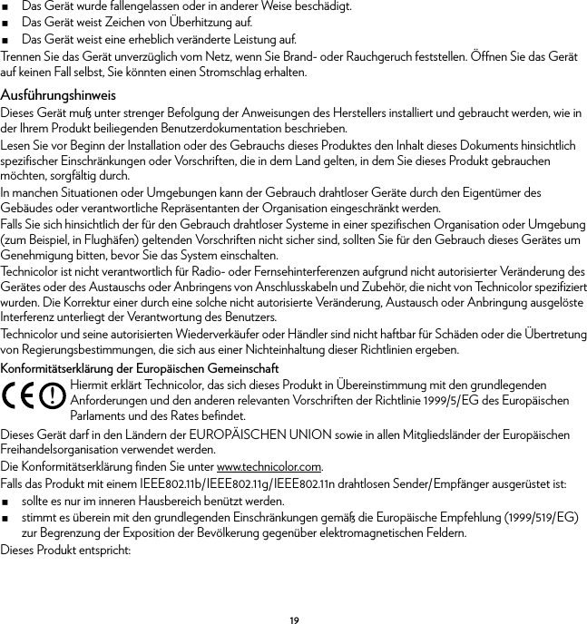 19Das Gerät wurde fallengelassen oder in anderer Weise beschädigt.Das Gerät weist Zeichen von Überhitzung auf.Das Gerät weist eine erheblich veränderte Leistung auf.Trennen Sie das Gerät unverzüglich vom Netz, wenn Sie Brand- oder Rauchgeruch feststellen. Öffnen Sie das Gerät auf keinen Fall selbst, Sie könnten einen Stromschlag erhalten.AusführungshinweisDieses Gerät muß unter strenger Befolgung der Anweisungen des Herstellers installiert und gebraucht werden, wie in der Ihrem Produkt beiliegenden Benutzerdokumentation beschrieben.Lesen Sie vor Beginn der Installation oder des Gebrauchs dieses Produktes den Inhalt dieses Dokuments hinsichtlich spezifischer Einschränkungen oder Vorschriften, die in dem Land gelten, in dem Sie dieses Produkt gebrauchen möchten, sorgfältig durch.In manchen Situationen oder Umgebungen kann der Gebrauch drahtloser Geräte durch den Eigentümer des Gebäudes oder verantwortliche Repräsentanten der Organisation eingeschränkt werden.Falls Sie sich hinsichtlich der für den Gebrauch drahtloser Systeme in einer spezifischen Organisation oder Umgebung (zum Beispiel, in Flughäfen) geltenden Vorschriften nicht sicher sind, sollten Sie für den Gebrauch dieses Gerätes um Genehmigung bitten, bevor Sie das System einschalten.Technicolor ist nicht verantwortlich für Radio- oder Fernsehinterferenzen aufgrund nicht autorisierter Veränderung des Gerätes oder des Austauschs oder Anbringens von Anschlusskabeln und Zubehör, die nicht von Technicolor spezifiziert wurden. Die Korrektur einer durch eine solche nicht autorisierte Veränderung, Austausch oder Anbringung ausgelöste Interferenz unterliegt der Verantwortung des Benutzers.Technicolor und seine autorisierten Wiederverkäufer oder Händler sind nicht haftbar für Schäden oder die Übertretung von Regierungsbestimmungen, die sich aus einer Nichteinhaltung dieser Richtlinien ergeben.Konformitätserklärung der Europäischen GemeinschaftDieses Gerät darf in den Ländern der EUROPÄISCHEN UNION sowie in allen Mitgliedsländer der Europäischen Freihandelsorganisation verwendet werden.Die Konformitätserklärung finden Sie unter www.technicolor.com.Falls das Produkt mit einem IEEE802.11b/IEEE802.11g/IEEE802.11n drahtlosen Sender/Empfänger ausgerüstet ist:sollte es nur im inneren Hausbereich benützt werden.stimmt es überein mit den grundlegenden Einschränkungen gemäß die Europäische Empfehlung (1999/519/EG) zur Begrenzung der Exposition der Bevölkerung gegenüber elektromagnetischen Feldern.Dieses Produkt entspricht:!Hiermit erklärt Technicolor, das sich dieses Produkt in Übereinstimmung mit den grundlegenden Anforderungen und den anderen relevanten Vorschriften der Richtlinie 1999/5/EG des Europäischen Parlaments und des Rates befindet.