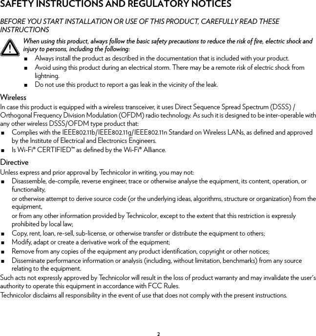 2SAFETY INSTRUCTIONS AND REGULATORY NOTICESBEFORE YOU START INSTALLATION OR USE OF THIS PRODUCT, CAREFULLY READ THESE INSTRUCTIONSWirelessIn case this product is equipped with a wireless transceiver, it uses Direct Sequence Spread Spectrum (DSSS) /Orthogonal Frequency Division Modulation (OFDM) radio technology. As such it is designed to be inter-operable with any other wireless DSSS/OFDM type product that:Complies with the IEEE802.11b/IEEE802.11g/IEEE802.11n Standard on Wireless LANs, as defined and approved by the Institute of Electrical and Electronics Engineers.Is Wi-Fi® CERTIFIED™ as defined by the Wi-Fi® Alliance.DirectiveUnless express and prior approval by Technicolor in writing, you may not:Disassemble, de-compile, reverse engineer, trace or otherwise analyse the equipment, its content, operation, or functionality,or otherwise attempt to derive source code (or the underlying ideas, algorithms, structure or organization) from the equipment,or from any other information provided by Technicolor, except to the extent that this restriction is expressly prohibited by local law;Copy, rent, loan, re-sell, sub-license, or otherwise transfer or distribute the equipment to others;Modify, adapt or create a derivative work of the equipment;Remove from any copies of the equipment any product identification, copyright or other notices;Disseminate performance information or analysis (including, without limitation, benchmarks) from any source relating to the equipment.Such acts not expressly approved by Technicolor will result in the loss of product warranty and may invalidate the user&apos;s authority to operate this equipment in accordance with FCC Rules.Technicolor disclaims all responsibility in the event of use that does not comply with the present instructions.!When using this product, always follow the basic safety precautions to reduce the risk of fire, electric shock and injury to persons, including the following:Always install the product as described in the documentation that is included with your product.Avoid using this product during an electrical storm. There may be a remote risk of electric shock from lightning.Do not use this product to report a gas leak in the vicinity of the leak.