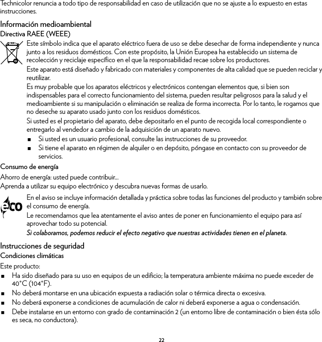 22Technicolor renuncia a todo tipo de responsabilidad en caso de utilización que no se ajuste a lo expuesto en estas instrucciones.Información medioambientalDirectiva RAEE (WEEE)Consumo de energíaAhorro de energía: usted puede contribuir...Aprenda a utilizar su equipo electrónico y descubra nuevas formas de usarlo.Instrucciones de seguridadCondiciones climáticasEste producto:Ha sido diseñado para su uso en equipos de un edificio; la temperatura ambiente máxima no puede exceder de 40°C (104°F).No deberá montarse en una ubicación expuesta a radiación solar o térmica directa o excesiva.No deberá exponerse a condiciones de acumulación de calor ni deberá exponerse a agua o condensación.Debe instalarse en un entorno con grado de contaminación 2 (un entorno libre de contaminación o bien ésta sólo es seca, no conductora).Este símbolo indica que el aparato eléctrico fuera de uso se debe desechar de forma independiente y nunca junto a los residuos domésticos. Con este propósito, la Unión Europea ha establecido un sistema de recolección y reciclaje específico en el que la responsabilidad recae sobre los productores.Este aparato está diseñado y fabricado con materiales y componentes de alta calidad que se pueden reciclar y reutilizar.Es muy probable que los aparatos eléctricos y electrónicos contengan elementos que, si bien son indispensables para el correcto funcionamiento del sistema, pueden resultar peligrosos para la salud y el medioambiente si su manipulación o eliminación se realiza de forma incorrecta. Por lo tanto, le rogamos que no deseche su aparato usado junto con los residuos domésticos.Si usted es el propietario del aparato, debe depositarlo en el punto de recogida local correspondiente o entregarlo al vendedor a cambio de la adquisición de un aparato nuevo.Si usted es un usuario profesional, consulte las instrucciones de su proveedor.Si tiene el aparato en régimen de alquiler o en depósito, póngase en contacto con su proveedor de servicios.En el aviso se incluye información detallada y práctica sobre todas las funciones del producto y también sobre el consumo de energía.Le recomendamos que lea atentamente el aviso antes de poner en funcionamiento el equipo para así aprovechar todo su potencial.Si colaboramos, podemos reducir el efecto negativo que nuestras actividades tienen en el planeta.