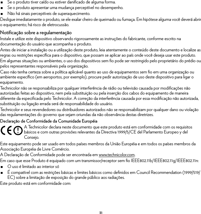 31Se o produto tiver caído ou estiver danificado de alguma forma.Se o produto apresentar uma mudança perceptível no desempenho.Não há sinais perceptíveis de superaquecimento.Desligue imediatamente o produto, se ele exalar cheiro de queimado ou fumaça. Em hipótese alguma você deverá abrir o equipamento; há risco de eletrocussão.Notificação sobre a regulamentaçãoInstale e utilize este dispositivo observando rigorosamente as instruções do fabricante, conforme escrito na documentação do usuário que acompanha o produto.Antes de iniciar a instalação ou a utilização deste produto, leia atentamente o conteúdo deste documento e localize as regras ou restrições específica para o dispositivo, que possam se aplicar ao país onde você deseja usar este produto.Em algumas situações ou ambientes, o uso dos dispositivos sem fio pode ser restringido pelo proprietário do prédio ou pelos representantes responsáveis pela organização.Caso não tenha certeza sobre a política aplicável quanto ao uso de equipamentos sem fio em uma organização ou ambiente específico (em aeroportos, por exemplo), procure pedir autorização de uso deste dispositivo para ligar o equipamento.Technicolor não se responsabiliza por qualquer interferência de rádio ou televisão causada por modificações não autorizadas feitas ao dispositivo, nem pela substituição ou pela inserção dos cabos do equipamento de maneira diferente da especificada pelo Technicolor. A correção da interferência causada por essa modificação não autorizada, substituição ou ligação errada será de responsabilidade do usuário.Technicolor e seus revendedores ou distribuidores autorizados não se responsabilizam por qualquer dano ou violação das regulamentações do governo que sejam oriundas da não observância destas diretrizes.Declaração de Conformidade da Comunidade EuropéiaEste equipamento pode ser usado em todos países membros da União Européia e em todos os países membros da Associação Européia de Livre Comércio.A Declaração de Conformidade pode ser encontrada em www.technicolor.com.Em caso que esse Produto é equipado com um transmissor/receptor sem fio IEEE802.11b/IEEE802.11g/IEEE802.11n:O uso é limitado ao interior sóÉ compatível com as restrições básicas e limites básicos como definidos em Council Recommendation (1999/519/EC) sobre a limitação de exposição do grande público aos radiações.Este produto está em conformidade com:!A Technicolor declara neste documento que este produto está em conformidade com os requisitos básicos e com outras provisões relevantes da Directiva 1999/5/CE del Parlamento Europeo y del Consejo.