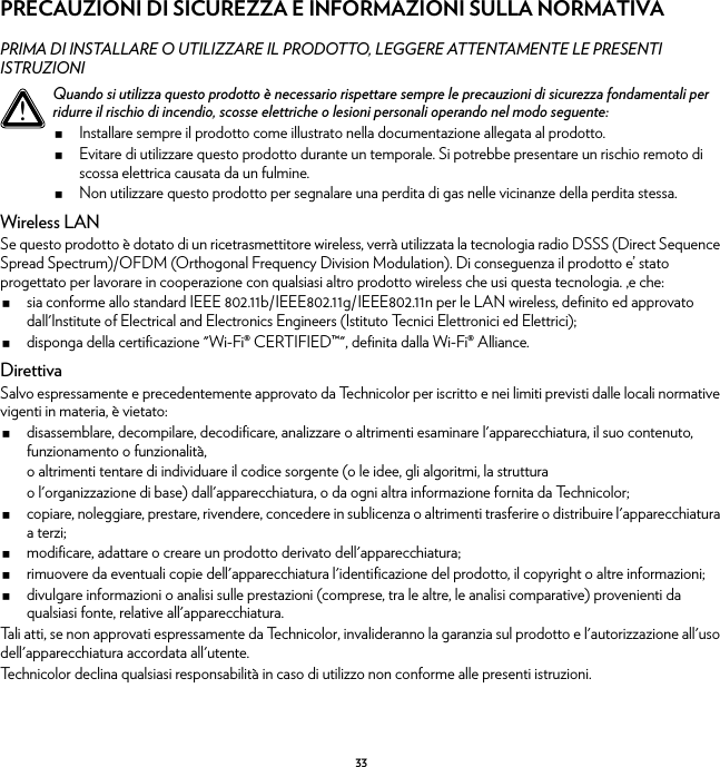 33PRECAUZIONI DI SICUREZZA E INFORMAZIONI SULLA NORMATIVAPRIMA DI INSTALLARE O UTILIZZARE IL PRODOTTO, LEGGERE ATTENTAMENTE LE PRESENTI ISTRUZIONIWireless LANSe questo prodotto è dotato di un ricetrasmettitore wireless, verrà utilizzata la tecnologia radio DSSS (Direct Sequence Spread Spectrum)/OFDM (Orthogonal Frequency Division Modulation). Di conseguenza il prodotto e’ stato progettato per lavorare in cooperazione con qualsiasi altro prodotto wireless che usi questa tecnologia. ,e che:sia conforme allo standard IEEE 802.11b/IEEE802.11g/IEEE802.11n per le LAN wireless, definito ed approvato dall&apos;Institute of Electrical and Electronics Engineers (Istituto Tecnici Elettronici ed Elettrici);disponga della certificazione &quot;Wi-Fi® CERTIFIED™&quot;, definita dalla Wi-Fi® Alliance.DirettivaSalvo espressamente e precedentemente approvato da Technicolor per iscritto e nei limiti previsti dalle locali normative vigenti in materia, è vietato:disassemblare, decompilare, decodificare, analizzare o altrimenti esaminare l&apos;apparecchiatura, il suo contenuto, funzionamento o funzionalità,o altrimenti tentare di individuare il codice sorgente (o le idee, gli algoritmi, la strutturao l&apos;organizzazione di base) dall&apos;apparecchiatura, o da ogni altra informazione fornita da Technicolor;copiare, noleggiare, prestare, rivendere, concedere in sublicenza o altrimenti trasferire o distribuire l&apos;apparecchiatura a terzi;modificare, adattare o creare un prodotto derivato dell&apos;apparecchiatura;rimuovere da eventuali copie dell&apos;apparecchiatura l&apos;identificazione del prodotto, il copyright o altre informazioni;divulgare informazioni o analisi sulle prestazioni (comprese, tra le altre, le analisi comparative) provenienti da qualsiasi fonte, relative all&apos;apparecchiatura.Tali atti, se non approvati espressamente da Technicolor, invalideranno la garanzia sul prodotto e l&apos;autorizzazione all&apos;uso dell&apos;apparecchiatura accordata all&apos;utente.Technicolor declina qualsiasi responsabilità in caso di utilizzo non conforme alle presenti istruzioni.!Quando si utilizza questo prodotto è necessario rispettare sempre le precauzioni di sicurezza fondamentali per ridurre il rischio di incendio, scosse elettriche o lesioni personali operando nel modo seguente:Installare sempre il prodotto come illustrato nella documentazione allegata al prodotto.Evitare di utilizzare questo prodotto durante un temporale. Si potrebbe presentare un rischio remoto di scossa elettrica causata da un fulmine.Non utilizzare questo prodotto per segnalare una perdita di gas nelle vicinanze della perdita stessa.