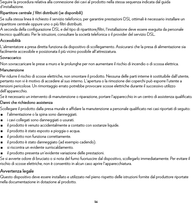 36Seguire la procedura relativa alla connessione dei cavi al prodotto nella stessa sequenza indicata dal guida d&apos;installazione.Ripartitore centrale / filtri distribuiti (se disponibili)Se sulla stessa linea è richiesto il servizio telefonico, per garantire prestazioni DSL ottimali è necessario installare un ripartitore centrale oppure uno o più filtri distribuiti.A seconda della configurazione DSL e del tipo di ripartitore/filtri, l&apos;installazione deve essere eseguita da personale tecnico qualificato. Per le istruzioni, consultare la società telefonica o il provider del servizio DSL.AccessibilitàL&apos;alimentatore a presa diretta funziona da dispositivo di scollegamento. Assicurarsi che la presa di alimentazione sia facilmente accessibile e posizionata il più vicino possibile all&apos;attrezzatura.SovraccaricoNon sovraccaricare le prese a muro e le prolunghe per non aumentare il rischio di incendio o di scossa elettrica.ManutenzionePer ridurre il rischio di scosse elettriche, non smontare il prodotto. Nessuna delle parti interne è sostituibile dall&apos;utente, pertanto non vi è motivo di accedere al suo interno. L&apos;apertura o la rimozione dei coperchi può esporre l&apos;utente a tensioni pericolose. Un rimontaggio errato potrebbe provocare scosse elettriche durante il successivo utilizzo dell&apos;apparecchio.Se è necessario un intervento di manutenzione o riparazione, portare l&apos;apparecchio in un centro di assistenza qualificato.Danni che richiedono assistenzaScollegare il prodotto dalla presa murale e affidare la manutenzione a personale qualificato nei casi riportati di seguito:l&apos;alimentazione o la spina sono danneggiati.i cavi collegati sono danneggiati o usurati.il prodotto è venuto accidentalmente a contatto con sostanze liquide.il prodotto è stato esposto a pioggia o acqua.il prodotto non funziona correttamente.il prodotto è stato danneggiato (ad esempio cadendo).si riscontra un evidente surriscaldamento.il prodotto presenta un&apos;evidente variazione delle prestazioni.Se si avverte odore di bruciato o si nota del fumo fuoriuscire dal dispositivo, scollegarlo immediatamente. Per evitare il rischio di scosse elettriche, non è consentito in alcun caso aprire l&apos;apparecchiatura.Avvertenza legaleQuesto dispositivo deve essere installato e utilizzato nel pieno rispetto delle istruzioni fornite dal produttore riportate nella documentazione in dotazione al prodotto.