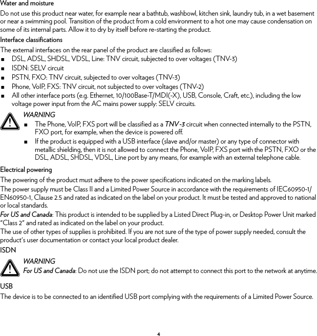 4Water and moistureDo not use this product near water, for example near a bathtub, washbowl, kitchen sink, laundry tub, in a wet basement or near a swimming pool. Transition of the product from a cold environment to a hot one may cause condensation on some of its internal parts. Allow it to dry by itself before re-starting the product.Interface classificationsThe external interfaces on the rear panel of the product are classified as follows:DSL, ADSL, SHDSL, VDSL, Line: TNV circuit, subjected to over voltages (TNV-3)ISDN: SELV circuitPSTN, FXO: TNV circuit, subjected to over voltages (TNV-3)Phone, VoIP, FXS: TNV circuit, not subjected to over voltages (TNV-2)All other interface ports (e.g. Ethernet, 10/100Base-T/MDI(-X), USB, Console, Craft, etc.), including the low voltage power input from the AC mains power supply: SELV circuits.Electrical poweringThe powering of the product must adhere to the power specifications indicated on the marking labels.The power supply must be Class II and a Limited Power Source in accordance with the requirements of IEC60950-1/ EN60950-1, Clause 2.5 and rated as indicated on the label on your product. It must be tested and approved to national or local standards.For US and Canada: This product is intended to be supplied by a Listed Direct Plug-in, or Desktop Power Unit marked &quot;Class 2&quot; and rated as indicated on the label on your product.The use of other types of supplies is prohibited. If you are not sure of the type of power supply needed, consult the product&apos;s user documentation or contact your local product dealer.ISDNUSBThe device is to be connected to an identified USB port complying with the requirements of a Limited Power Source.!WARNINGThe Phone, VoIP, FXS port will be classified as a TNV-3 circuit when connected internally to the PSTN, FXO port, for example, when the device is powered off.If the product is equipped with a USB interface (slave and/or master) or any type of connector with metallic shielding, then it is not allowed to connect the Phone, VoIP, FXS port with the PSTN, FXO or the DSL, ADSL, SHDSL, VDSL, Line port by any means, for example with an external telephone cable.!WARNINGFor US and Canada: Do not use the ISDN port; do not attempt to connect this port to the network at anytime.