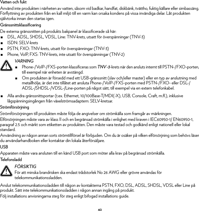 40Vatten och fuktAnvänd inte produkten i närheten av vatten, såsom vid badkar, handfat, diskbänk, tvättho, fuktig källare eller simbassäng. Förflyttning av produkten från en kall miljö till en varm kan orsaka kondens på vissa invändiga delar. Låt produkten självtorka innan den startas igen.GränssnittsklassificeringDe externa gränssnitten på produkts bakpanel är klassificerade så här:DSL, ADSL, SHDSL, VDSL, Line: TNV-krets, utsatt för överspänningar (TNV-3)ISDN: SELV-kretsPSTN, FXO: TNV-krets, utsatt för överspänningar (TNV-3)Phone, VoIP, FXS: TNV-krets, inte utsatt för överspänningar (TNV-2)Alla andra gränssnittsportar (t.ex. Ethernet, 10/100Base-T/MDI(-X), USB, Console, Craft, m.fl.), inklusive lågspänningsingången från växelströmsadaptern: SELV-kretsar.StrömförsörjningStrömförsörjningen till produkten måste följa de angivelser om strömkälla som framgår av märkningen.Elförsörjningen måste vara av klass II och en begränsad strömkälla i enlighet med kraven i IEC60950-1/ EN60950-1, paragraf 2.5 och märkt som etiketten av produkten. Den måste vara testad och godkänd enligt nationell eller lokal standard.Användning av någon annan sorts strömtillförsel är förbjuden. Om du är osäker på vilken elförsörjning som behövs läser du användarhandboken eller kontaktar din lokala återförsäljare.USBApparaten måste vara ansluten till en känd USB port som möter alla krav på begränsad strömkälla.Te l e f o n s l a d dAnslut telekommunikationssladden till någon av kontakterna PSTN, FXO, DSL, ADSL, SHDSL, VDSL eller Line på produkt. Sätt inte telekommunikationssladden i någon annan ingång på produkt.Följ installations anvisningarna steg för steg enligt bifogad installations guide.!VARNINGPhone-/VoIP-/FXS-porten klassificeras som TNV-3-krets när den ansluts internt till PSTN-/FXO-porten, till exempel när enheten är avstängd.Om produkten är försedd med ett USB-gränssnitt (slav och/eller master) eller en typ av anslutning med metallhölje, är det inte tillåtet att ansluta Phone-/VoIP-/FXS-porten med PSTN-/FXO- eller DSL-/ADSL-/SHDSL-/VDSL-/Line-porten på något sätt, till exempel via en extern telefonkabel.!FÖRSIKTIGFör att minska brandrisken ska endast trådstorlek No 26 AWG eller grövre användas för telekommunikationssladden.