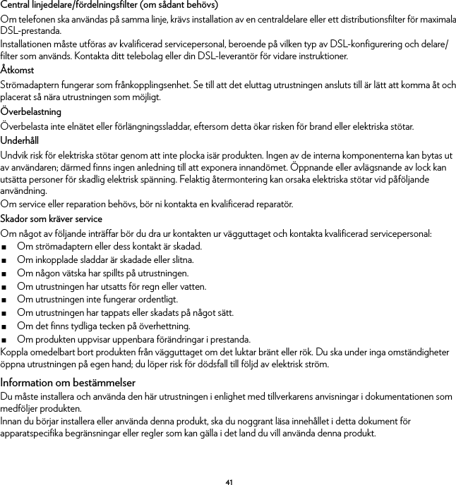 41Central linjedelare/fördelningsfilter (om sådant behövs)Om telefonen ska användas på samma linje, krävs installation av en centraldelare eller ett distributionsfilter för maximala DSL-prestanda.Installationen måste utföras av kvalificerad servicepersonal, beroende på vilken typ av DSL-konfigurering och delare/filter som används. Kontakta ditt telebolag eller din DSL-leverantör för vidare instruktioner.ÅtkomstStrömadaptern fungerar som frånkopplingsenhet. Se till att det eluttag utrustningen ansluts till är lätt att komma åt och placerat så nära utrustningen som möjligt.ÖverbelastningÖverbelasta inte elnätet eller förlängningssladdar, eftersom detta ökar risken för brand eller elektriska stötar.UnderhållUndvik risk för elektriska stötar genom att inte plocka isär produkten. Ingen av de interna komponenterna kan bytas ut av användaren; därmed finns ingen anledning till att exponera innandömet. Öppnande eller avlägsnande av lock kan utsätta personer för skadlig elektrisk spänning. Felaktig återmontering kan orsaka elektriska stötar vid påföljande användning.Om service eller reparation behövs, bör ni kontakta en kvalificerad reparatör.Skador som kräver serviceOm något av följande inträffar bör du dra ur kontakten ur vägguttaget och kontakta kvalificerad servicepersonal:Om strömadaptern eller dess kontakt är skadad.Om inkopplade sladdar är skadade eller slitna.Om någon vätska har spillts på utrustningen.Om utrustningen har utsatts för regn eller vatten.Om utrustningen inte fungerar ordentligt.Om utrustningen har tappats eller skadats på något sätt.Om det finns tydliga tecken på överhettning.Om produkten uppvisar uppenbara förändringar i prestanda.Koppla omedelbart bort produkten från vägguttaget om det luktar bränt eller rök. Du ska under inga omständigheter öppna utrustningen på egen hand; du löper risk för dödsfall till följd av elektrisk ström.Information om bestämmelserDu måste installera och använda den här utrustningen i enlighet med tillverkarens anvisningar i dokumentationen som medföljer produkten.Innan du börjar installera eller använda denna produkt, ska du noggrant läsa innehållet i detta dokument för apparatspecifika begränsningar eller regler som kan gälla i det land du vill använda denna produkt.