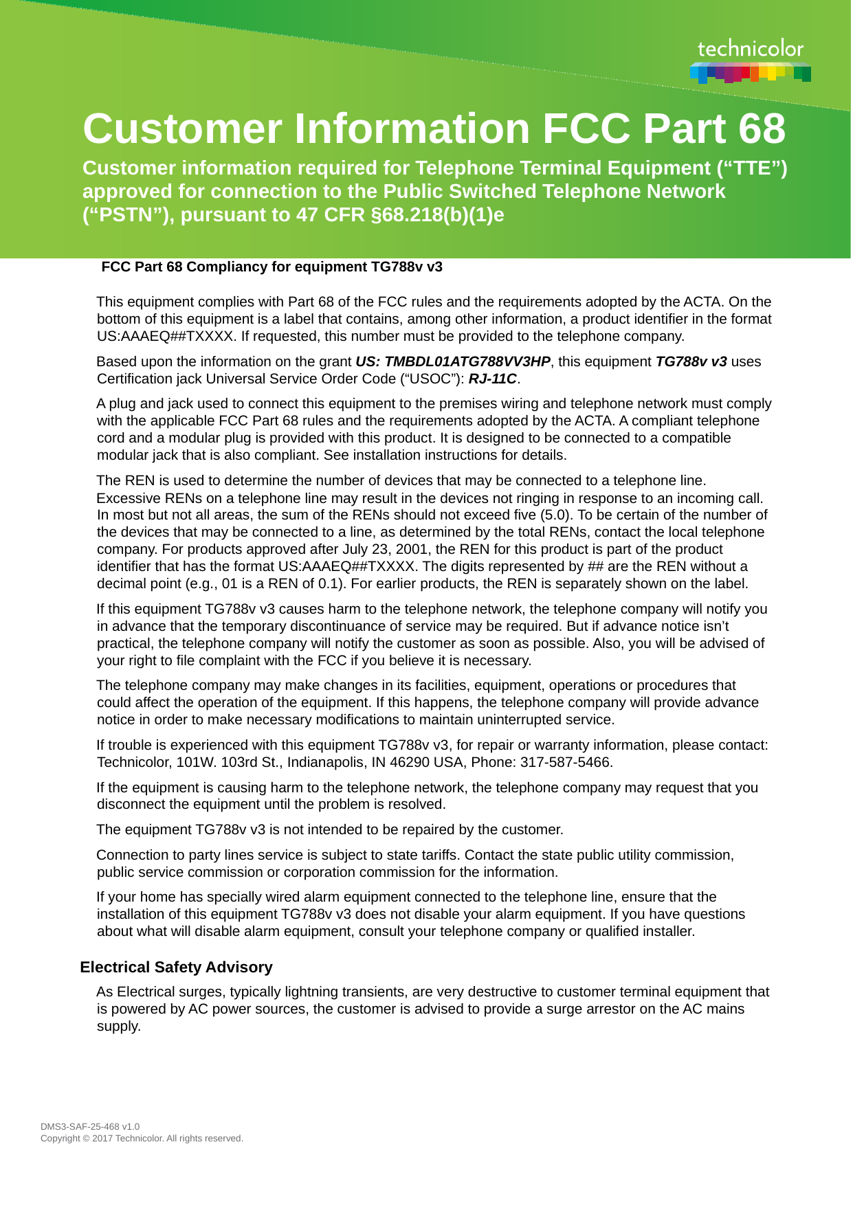 Customer Information FCC Part 68  Customer information required for Telephone Terminal Equipment (“TTE”) approved for connection to the Public Switched Telephone Network (“PSTN”), pursuant to 47 CFR §68.218(b)(1)e   FCC Part 68 Compliancy for equipment TG788v v3 This equipment complies with Part 68 of the FCC rules and the requirements adopted by the ACTA. On the bottom of this equipment is a label that contains, among other information, a product identifier in the format US:AAAEQ##TXXXX. If requested, this number must be provided to the telephone company.  Based upon the information on the grant US: TMBDL01ATG788VV3HP, this equipment TG788v v3 uses Certification jack Universal Service Order Code (“USOC”): RJ-11C.  A plug and jack used to connect this equipment to the premises wiring and telephone network must comply with the applicable FCC Part 68 rules and the requirements adopted by the ACTA. A compliant telephone cord and a modular plug is provided with this product. It is designed to be connected to a compatible modular jack that is also compliant. See installation instructions for details.  The REN is used to determine the number of devices that may be connected to a telephone line.  Excessive RENs on a telephone line may result in the devices not ringing in response to an incoming call. In most but not all areas, the sum of the RENs should not exceed five (5.0). To be certain of the number of the devices that may be connected to a line, as determined by the total RENs, contact the local telephone company. For products approved after July 23, 2001, the REN for this product is part of the product identifier that has the format US:AAAEQ##TXXXX. The digits represented by ## are the REN without a decimal point (e.g., 01 is a REN of 0.1). For earlier products, the REN is separately shown on the label.  If this equipment TG788v v3 causes harm to the telephone network, the telephone company will notify you in advance that the temporary discontinuance of service may be required. But if advance notice isn’t practical, the telephone company will notify the customer as soon as possible. Also, you will be advised of your right to file complaint with the FCC if you believe it is necessary.  The telephone company may make changes in its facilities, equipment, operations or procedures that could affect the operation of the equipment. If this happens, the telephone company will provide advance notice in order to make necessary modifications to maintain uninterrupted service.  If trouble is experienced with this equipment TG788v v3, for repair or warranty information, please contact: Technicolor, 101W. 103rd St., Indianapolis, IN 46290 USA, Phone: 317-587-5466.  If the equipment is causing harm to the telephone network, the telephone company may request that you disconnect the equipment until the problem is resolved.  The equipment TG788v v3 is not intended to be repaired by the customer.  Connection to party lines service is subject to state tariffs. Contact the state public utility commission, public service commission or corporation commission for the information.  If your home has specially wired alarm equipment connected to the telephone line, ensure that the installation of this equipment TG788v v3 does not disable your alarm equipment. If you have questions about what will disable alarm equipment, consult your telephone company or qualified installer.  Electrical Safety Advisory  As Electrical surges, typically lightning transients, are very destructive to customer terminal equipment that is powered by AC power sources, the customer is advised to provide a surge arrestor on the AC mains supply.  DMS3-SAF-25-468 v1.0  Copyright © 2017 Technicolor. All rights reserved.  