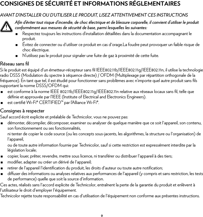 9CONSIGNES DE SÉCURITÉ ET INFORMATIONS RÉGLEMENTAIRESAVANT D’INSTALLER OU D’UTILISER LE PRODUIT, LISEZ ATTENTIVEMENT CES INSTRUCTIONSRéseau sans filSi le produit est équipé d&apos;un émetteur-récepteur sans fil IEEE802.11b/IEEE802.11g/IEEE802.11n, il utilise la technologie radio DSSS (Modulation du spectre à séquence directe) / OFDM (Multiplexage par répartition orthogonale de la fréquence). En tant que tel, il est étudié pour fonctionner sans problèmes avec n’importe quel autre produit sans fils supportant la norme DSSS/OFDM qui:est conforme à la norme IEEE 802.11b/IEEE802.11g/IEEE802.11n relative aux réseaux locaux sans fil, telle que définie et approuvée par l’IEEE (Institute of Electrical and Electronics Engineers).est certifié Wi-Fi® CERTIFIED™ par l’Alliance Wi-Fi®.Consignes à respecterSauf accord écrit explicite et préalable de Technicolor, vous ne pouvez pas:démonter, décompiler, décomposer, examiner ou analyser de quelque manière que ce soit l&apos;appareil, son contenu, son fonctionnement ou ses fonctionnalités,ni tenter de copier le code source (ou les concepts sous-jacents, les algorithmes, la structure ou l&apos;organisation) de l&apos;appareil,ou de toute autre information fournie par Technicolor, sauf si cette restriction est expressément interdite par la législation locale;copier, louer, prêter, revendre, mettre sous licence, ni transférer ou distribuer l&apos;appareil à des tiers;modifier, adapter ou créer un dérivé de l&apos;appareil;retirer de l&apos;appareil l&apos;identification du produit, les droits d&apos;auteur ou toute autre notification;diffuser des informations ou analyses relatives aux performances de l&apos;appareil (y compris et sans restriction, les tests de performance) quelle que soit la source d&apos;information.Ces actes, réalisés sans l&apos;accord explicite de Technicolor, entraînent la perte de la garantie du produit et enlèvent à l&apos;utilisateur le droit d&apos;employer l&apos;équipement.Technicolor rejette toute responsabilité en cas d&apos;utilisation de l&apos;équipement non conforme aux présentes instructions.!Afin d’éviter tout risque d’incendie, de choc électrique et de blessure corporelle, il convient d’utiliser le produit conformément aux mesures de sécurité de base, parmi lesquelles les suivantes:Respectez toujours les instructions d’installation détaillées dans la documentation accompagnant le produit.Évitez de connecter ou d&apos;utiliser ce produit en cas d&apos;orage.La foudre peut provoquer un faible risque de choc électrique.N’utilisez pas le produit pour signaler une fuite de gaz à proximité de cette fuite.