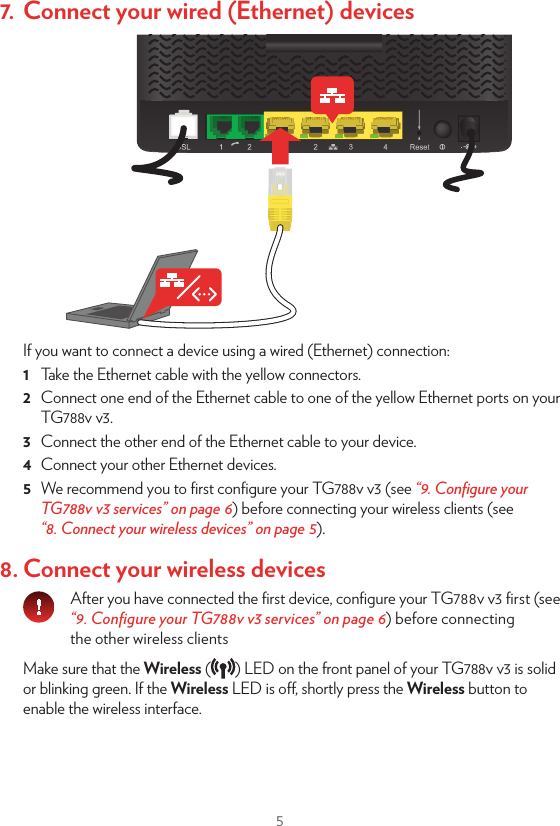 55. Power on your TG788v v31  Plug the connector of the electric power supply adapter into your TG788v v3 power inlet port. Plug the adapter into a nearby power outlet.2  Press the power button ( ) on the back panel. After a few minutes, the Power LED on the front panel must be solid green. If this is not the case, check the connections that you made in the previous steps.If the Power LED is blinking green or orange, your TG788v v3 is updating its software. If this is the case, wait until the Power LED becomes solid green. This can take several minutes! Do not power o your device or unplug any cables!6. Connect your telephones to your TG788v v3Connect your corded phone or DECT base station to one of the green   ports.7. Connect your wired (Ethernet) devicesIf you want to connect a device using a wired (Ethernet) connection:1  Take the Ethernet cable with the yellow connectors.2  Connect one end of the Ethernet cable to one of the yellow Ethernet ports on your TG788v v3.3  Connect the other end of the Ethernet cable to your device.4  Connect your other Ethernet devices.5  We recommend you to ﬁrst conﬁgure your TG788v v3 (see “9. Conﬁgure your TG788v v3 services” on page6) before connecting your wireless clients (see “8. Connect your wireless devices” on page5).8. Connect your wireless devicesAfter you have connected the ﬁrst device, conﬁgure your TG788v v3 ﬁrst (see “9. Conﬁgure your TG788v v3 services” on page6) before connecting the other wireless clientsMake sure that the Wireless ( ) LED on the front panel of your TG788v v3 is solid or blinking green. If the Wireless LED is o, shortly press the Wireless button to enable the wireless interface.
