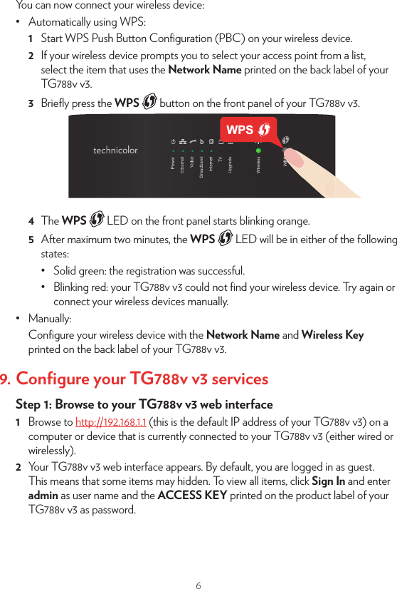 6You can now connect your wireless device:•  Automatically using WPS:1  Start WPS Push Button Conﬁguration (PBC) on your wireless device.2  If your wireless device prompts you to select your access point from a list, select the item that uses the Network Name printed on the back label of your TG788v v3.3  Brieﬂy press the WPS   button on the front panel of your TG788v v3.4  The WPS   LED on the front panel starts blinking orange.5  After maximum two minutes, the WPS   LED will be in either of the following states:•  Solid green: the registration was successful. •  Blinking red: your TG788v v3 could not ﬁnd your wireless device. Try again or connect your wireless devices manually.•  Manually:Conﬁgure your wireless device with the Network Name and Wireless Key printed on the back label of your TG788v v3.9. Conﬁgure your TG788v v3 servicesStep 1: Browse to your TG788v v3 web interface1  Browse to http://192.168.1.1 (this is the default IP address of your TG788v v3) on a computer or device that is currently connected to your TG788v v3 (either wired or wirelessly).2  Your TG788v v3 web interface appears. By default, you are logged in as guest. This means that some items may hidden. To view all items, click Sign In and enter admin as user name and the ACCESS KEY printed on the product label of your TG788v v3 as password.WPS3  The TG788v v3 may oer you to change your password. Select one of the options and then click Save. If you chose to change the password, type your current password in the ﬁrst box, type your new password twice and then click Change Password.Your new password must contain at least 12 characters including both upper and lower case letters, at least one number and at least one special character.Step 2: Check your Internet connectionUnder Internet Access, check the status of your Internet connection. If it is not connected, click Internet Access, enter the Username and Password for your Internet connection and then click Save.Step 3: Secure your wireless settings1  Click Wireless. The Wireless page appears.2  Change the following settings under Access Point: In the SSID name box, type the network name that you want to use for this access point (if you do not want to use the default one). In the Security Mode list under Access Point, select the security mode you want to use for this access point. We recommend to use WPA+WPA2-PSK. In the Wireless Password box, type the wireless key you want to use for this access point. The key must consist of 8 to 63 alphanumeric characters. For example: MyKey123.•  Do not use WEP or None, since they are not secure.•  WPS will be disabled if you select WEP.3  Click Save.4  Reconnect your wireless client(s) to your TG788v v3 using these new security settings.